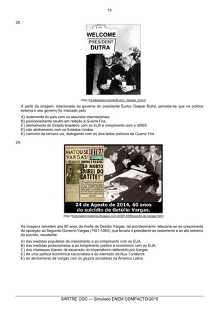 13
SARTRE COC — Simulado ENEM COMPACTO/2015
28.
(http://pt.wikipedia.org/wiki/Eurico_Gaspar_Dutra)
A partir da imagem, relacionada ao governo do presidente Eurico Gaspar Dutra, percebe-se que na política
externa o seu governo foi marcado pelo:
A) isolamento do país com os assuntos internacionais.
B) posicionamento neutro em relação à Guerra Fria.
C) alinhamento do Estado brasileiro com os EUA e rompimento com a URSS.
D) não alinhamento com os Estados Unidos.
E) caminho da terceira via, dialogando com os dois lados políticos da Guerra Fria.
29.
(http://historiasdomedeiros.blogspot.com.br/2014/08/suicidio-de-vargas.html)
As imagens remetem aos 60 anos da morte de Getúlio Vargas, tal acontecimento relaciona-se ao crescimento
da oposição ao Segundo Governo Vargas (1951-1954), que levaria o presidente ao isolamento e ao ato extremo
do suicídio, resultante:
A) das medidas populistas de crescimento e ao rompimento com os EUA.
B) das medidas protecionistas e ao rompimento político e econômico com os EUA.
C) dos interesses liberais de expansão do imperialismo defendido por Vargas.
D) de uma política econômica nacionalista e ao Atentado da Rua Toneleros.
E) do alinhamento de Vargas com os grupos socialistas na América Latina.
 