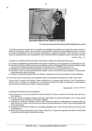 14
SARTRE COC — Simulado ENEM COMPACTO/2015
30.
(http://www.scielo.br/scielo.php?pid=S0103-40141997000100009&script=sci_arttext)
“O problema da fome mundial não é um problema de limitação da produção por coerção das forças naturais; é
antes um problema de política, de uma política essencialmente baseada na desigualdade econômica e social e
na divisão premeditada do mundo em grupos dominadores e grupos dominados”. Assim escreveu Josué de
Castro em Geopolítica da Fome, publicado em 1951 e até hoje referência obrigatória para os estudiosos do tema.
(CASTRO, 2008, p. 41).)
A imagem e o conteúdo do texto permitem compreender a falência de programas oficiais para:
A) promover a igualdade de oportunidades entre negros e indígenas, como preconizava a Constituição de 1937.
B) enfrentar com êxito os efeitos da seca e os problemas sociais no Nordeste do Brasil, através de órgãos criados
pelo Governo Federal para desenvolvimento do Nordeste como a SUDENE no governo JK.
C) estabelecer programas políticos de igualdade socioeconômica entre populações rurais e urbanas.
D) combater a fome em áreas periféricas das cidades, onde se concentram grupos ligados à contravenção,
especialmente ao tráfico de drogas.
E) erradicar a exploração ilegal de bens da natureza, a exemplo de árvores centenárias e animais silvestres.
31.O início de 2010 foi marcado por uma catástrofe natural de proporções devastadoras no Haiti. Veja o texto:
“Nunca antes na história das Nações Unidas enfrentamos um desastre deste tamanho. Não é comparável a
nenhum outro”, completou, ao destacar que, ao contrário da tsunami de 2004 na Indonésia, no Haiti restaram
poucas estruturas locais para canalizar a ajuda estrangeira.
(www.uol.com.br - acesso em 16/01/10 )
A explicação mais plausível para a tragédia é:
A) por estar em uma zona de confluência de ventos tropicais, furacões, tsnunamis e terremotos são comuns no
país caribenho.
B) uma das causas da tragédia haitiana pode estar relacionada ao aquecimento global, uma vez que países
insulares são mais vulneráveis ao fenômeno relatado.
C) a pobreza e a ausência do Estado no istmo centro-americano explicam as dificuldades encontradas pelo país
para socorrer as vítimas, uma vez que houve tremor de maior proporção no Chile, mas as repercussões não
foram tão drásticas.
D) a tragédia no Haiti está vinculada à sua formação geológica, pois o país situa-se próximo ao limite de uma
placa tectônica.
E) apesar dos avanços alcançados na era “Papa e Baby Doc”, os governos seguintes não deram continuidade
ao trabalho de prevenção a catástrofes naturais.
 