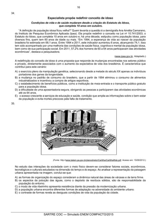 16
SARTRE COC — Simulado ENEM COMPACTO/2015
34.
Especialista propõe redefinir conceito de idoso
Condições de vida e de saúde mudaram desde a criação do Estatuto do Idoso,
que completa 10 anos em outubro.
“A definição de população idosa ficou velha?” Quem levanta a questão é a demógrafa Ana Amélia Camarano,
do Instituto de Pesquisa Econômica Aplicada (Ipea). Ela propõe redefinir o conceito na Lei no 10.741/2003, o
Estatuto do Idoso, que completa 10 anos em outubro e, há uma década, estipulou como população idosa, para
diversos fins, quem tem 60 anos de idade ou mais. “Em 1994, a esperança de vida ao nascer da população
brasileira foi estimada em 68,1 anos. Entre 1994 e 2011, este indicador aumentou 6 anos, alcançando 74,1. Isso
tem sido acompanhado por uma melhoria das condições de saúde física, cognitiva e mental da população idosa,
bem como de sua participação social. Em 2011, 57,2% dos homens de 60 a 64 anos participavam das atividades
econômicas”, destaca a pesquisadora.
(www.ipea.gov.br. Adaptado.)
A redefinição do conceito de idoso é uma proposta que responde às mudanças encontradas nos setores público
e privado, diretamente associados com o aumento da expectativa de vida dos brasileiros. É característica que
contribui para este cenário:
A) o exercício pleno da manipulação genética, selecionando desde a metade do século XX apenas os indivíduos
portadores dos genes da longevidade.
B) a mudança no padrão de consumo do brasileiro, que a partir de 1994 eliminou o consumo de alimentos
industrializados e incentivou a compra de artigos esportivos.
C) o estabelecimento de benefícios públicos, como a instituição de meia-entrada e o transporte público gratuito
para a população idosa.
D) a dificuldade de uma aposentadoria segura, obrigando as pessoas a participarem das atividades econômicas
até os 64 anos.
E) o acesso crescente a serviços de educação e saúde, condição que amplia as informações sobre o bem-estar
da população e evita mortes precoces pela falta de tratamento.
35.
(Fonte: http://www.belem.pa.gov.br/planodiretor/Cartilha/CartilhaWeb.pdf. Acesso em: 15/09/2012.)
No estudo das interações da sociedade com o meio físico devem-se considerar fatores sociais, econômicos,
tecnológicos e culturais estudados na dimensão do tempo e do espaço. Ao analisar a representação da paisagem
urbana apresentada na imagem, conclui-se que:
A) as formas de organização do espaço consideram a dinâmica natural das áreas de várzeas e de terra firme.
B) os aspectos da poluição das águas, como o depósito de resíduos sólidos, são de responsabilidade da
população do entorno.
C) o modo de vida ribeirinho apresenta resistência diante da pressão da modernização urbana.
D) a população urbana encontra diferentes formas de adaptação na adversidade do ambiente urbano.
E) o contraste de formas revela as desiguais condições de vida da população da cidade.
 