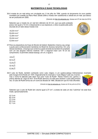 17
SARTRE COC — Simulado ENEM COMPACTO/2015
MATEMÁTICA E SUAS TECNOLOGIAS
36.A moeda de um real entrou em circulação em 1o de julho de 1994, quando do lançamento do novo padrão
monetário por ocasião do Plano Real. Desde 2006 a moeda vem substituindo a cédula de um real, que deixou
de ser produzida em 2005.
(Extraído de http://pt.wikipedia.org. Acesso em 07 de maio de 2014)
Sabendo que a moeda de um real tem diâmetro de 24 mm, que sua parte prateada
possui raio igual a 10 mm e desprezando a sua espessura, a área ocupada pela parte
dourada de um lado dessa moeda é de:
mm²44πE)
mm²24πD)
mm²36πC)
mm²40πB)
mm²22πA)
37.Para os preparativos da Copa do Mundo de futebol, Abelardino chamou seu amigo
Luquita para confeccionarem bandeiras do Brasil de diversos tamanhos. Em uma
dessas bandeiras, o losango que contorna a parte amarela da bandeira foi projetado
com um dos ângulos internos medindo 120° e diagonal maior com 18 cm de
comprimento. O perímetro desse losango, em cm, é igual a:
336E)
318D)
324C)
312B)
36A)
38.O cubo de Rubik, também conhecido como cubo mágico, é um quebra-cabeça tridimensional, inventado
pelo húngaro Ernő Rubik em 1974. Originalmente foi chamado o "cubo Mágico" pelo seu inventor,
mas o nome foi alterado pela Ideal Toys para "cubo de Rubik". Nesse mesmo ano, ganhou o
prémio alemão do "Jogo do Ano". Ernő Rubik demorou um mês para resolver o cubo pela primeira
vez. O cubo de Rubik tornou-se um ícone da década de 1980, década em que foi mais difundido.
(Extraído de http://pt.wikipedia.org. Acesso em 04 de junho de 2014)
Sabendo que o cubo de Rubik tem volume igual a 27 cm3, a aresta de cada um dos “cubinhos” de cada face
mede, aproximadamente:
A) 5 cm
B) 4 cm
C) 3 cm
D) 2 cm
E) 1 cm
 