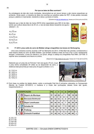 18
SARTRE COC — Simulado ENEM COMPACTO/2015
39.
Por que as latas de Óleo sumiram?
As embalagens de lata são muito recicladas, decompõem-se em pouco tempo e são menos prejudiciais ao
ambiente. Ainda assim, a indústria de óleos de cozinhas as substituiu pelas de PET. A lata perdeu mercado
porque o plástico é mais barato, resistente e deixa o produto à mostra.
(Extraído de http://pt.wikipedia.org. Acesso em 04 de junho de 2014)
Sabendo que a lata de óleo da marca SOYA tinha capacidade para 900 ml de óleo,
sendo que a altura dessa lata é de 30 cm, o raio da base desse recipiente era igual a:
3)π(Adote 
cm102E)
cm310D)
cm103C)
cm3B)
cm10A)
40. F1 2013: pneu solto do carro de Webber atinge cinegrafista nos boxes em Nürburgring
Uma cena raríssima ocorreu durante o GP da Alemanha de 2013. A Red Bull não prendeu corretamente a
roda traseira direita do carro de Mark Webber, que também acelerou antes da hora e fez o pneu rapidamente
escapar. Lentamente, o pneu foi rolando e, ao quicar, atingiu a cabeça do cinegrafista Paul Allen, da FOM. O
repórter teve constatada uma fratura no ombro.
(Disponível em http://video.br.msn.com/. Acesso em 14 de abril de 2014)
Sabendo que um pneu de um Fórmula 1 tem raio igual a 70 cm, e que
o pneu tenha completado 20 voltas ao se desprender do carro, a
distância total percorrida por esse pneu foi igual a (Adote  3,1):
A) 115,3 m
B) 130,2 m
C) 145,6 m
D) 122,4 m
E) 134,2 m
41.Com base na análise da tabela abaixo, sobre a pontuação final dos 6 primeiros colocados no Campeonato
Alemão de Futebol 2012/2013, a mediana e a moda das pontuações desses times são iguais,
respectivamente, a:
A) 55 e 51
B) 51 e 60
C) 59 e 65
D) 65 e 51
E) 60 e 51
 