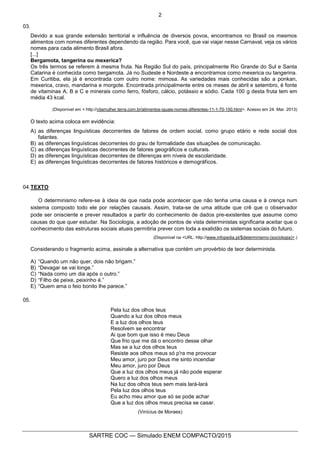 2
SARTRE COC — Simulado ENEM COMPACTO/2015
03.
Devido a sua grande extensão territorial e influência de diversos povos, encontramos no Brasil os mesmos
alimentos com nomes diferentes dependendo da região. Para você, que vai viajar nesse Carnaval, veja os vários
nomes para cada alimento Brasil afora.
[...]
Bergamota, tangerina ou mexerica?
Os três termos se referem à mesma fruta. Na Região Sul do país, principalmente Rio Grande do Sul e Santa
Catarina é conhecida como bergamota. Já no Sudeste e Nordeste a encontramos como mexerica ou tangerina.
Em Curitiba, ela já é encontrada com outro nome: mimosa. As variedades mais conhecidas são a ponkan,
mexerica, cravo, mandarina e morgote. Encontrada principalmente entre os meses de abril e setembro, é fonte
de vitaminas A, B e C e minerais como ferro, fósforo, cálcio, potássio e sódio. Cada 100 g desta fruta tem em
média 43 kcal.
(Disponível em < http://vilamulher.terra.com.br/alimentos-iguais-nomes-diferentes-11-1-70-150.html>. Acesso em 24. Mar. 2013)
O texto acima coloca em evidência:
A) as diferenças linguísticas decorrentes de fatores de ordem social, como grupo etário e rede social dos
falantes.
B) as diferenças linguísticas decorrentes do grau de formalidade das situações de comunicação.
C) as diferenças linguísticas decorrentes de fatores geográficos e culturais.
D) as diferenças linguísticas decorrentes de diferenças em níveis de escolaridade.
E) as diferenças linguísticas decorrentes de fatores históricos e demográficos.
04.TEXTO
O determinismo refere-se à ideia de que nada pode acontecer que não tenha uma causa e à crença num
sistema composto todo ele por relações causais. Assim, trata-se de uma atitude que crê que o observador
pode ser onisciente e prever resultados a partir do conhecimento de dados pre-existentes que assume como
causas do que quer estudar. Na Sociologia, a adoção de pontos de vista deterministas significaria aceitar que o
conhecimento das estruturas sociais atuais permitiria prever com toda a exatidão os sistemas sociais do futuro.
(Disponível na <URL: http://www.infopedia.pt/$determinismo-(sociologia)>.)
Considerando o fragmento acima, assinale a alternativa que contém um provérbio de teor determinista.
A) “Quando um não quer, dois não brigam.”
B) “Devagar se vai longe.”
C) “Nada como um dia após o outro.”
D) “Filho de peixe, peixinho é.”
E) “Quem ama o feio bonito lhe parece.”
05.
Pela luz dos olhos teus
Quando a luz dos olhos meus
E a luz dos olhos teus
Resolvem se encontrar
Ai que bom que isso é meu Deus
Que frio que me dá o encontro desse olhar
Mas se a luz dos olhos teus
Resiste aos olhos meus só p'ra me provocar
Meu amor, juro por Deus me sinto incendiar
Meu amor, juro por Deus
Que a luz dos olhos meus já não pode esperar
Quero a luz dos olhos meus
Na luz dos olhos teus sem mais lará-lará
Pela luz dos olhos teus
Eu acho meu amor que só se pode achar
Que a luz dos olhos meus precisa se casar.
(Vinícius de Moraes)
 