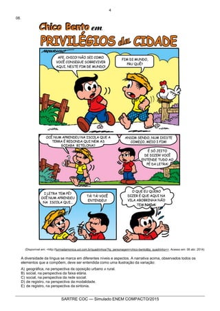 4
SARTRE COC — Simulado ENEM COMPACTO/2015
08.
(Disponível em: <http://turmadamonica.uol.com.br/quadrinhos/?tg_personagem=chico-bento&tg_quadrinho=>. Acesso em: 06 abr. 2014)
A diversidade da língua se marca em diferentes níveis e aspectos. A narrativa acima, observados todos os
elementos que a compõem, deve ser entendida como uma ilustração da variação:
A) geográfica, na perspectiva da oposição urbano x rural.
B) social, na perspectiva da faixa etária.
C) social, na perspectiva da rede social.
D) de registro, na perspectiva da modalidade.
E) de registro, na perspectiva da sintonia.
 
