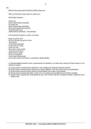 5
SARTRE COC — Simulado ENEM COMPACTO/2015
09.
Mais de 25 séculos após Heráclito de Éfeso dizer que
Não se toma banho duas vezes no mesmo rio,
Raul Seixas declarou
Prefiro ser
Essa metamorfose ambulante
Eu prefiro ser
Essa metamorfose ambulante
Do que ter aquela velha opinião
Formada sobre tudo
(Metamorfose ambulante – Raul Seixas)
E Lulu Santos comparou a vida a uma onda:
Nada do que foi será
De novo do jeito que já foi um dia
Tudo passa
Tudo sempre passará
A vida vem em ondas
Como um mar
Num indo e vindo infinito
Tudo que se vê não é
Igual ao que a gente
Viu há um segundo
Tudo muda o tempo todo
No mundo. (Como Uma Onda - Lulu Santos / Nelson Motta)
A intertextualidade presente entre o pensamento de Heráclito e as letras das músicas de Raul Seixas e Lulu
Santos se realiza:
A) porque todos os textos fazem referência à vida, enfatizando aspectos bastante distintos.
B) porque todos os textos trazem ideias de um tempo diferente, mas de autores que se compatibilizam.
C) porque todos os textos fazem alusão à transitoriedade das coisas e das opiniões.
D) porque todos os textos percebem a vida como um arcabouço de problemas com finitude completa.
E) porque todos os textos têm a percepção de que o ser humano não tem condição de trazer constância à sua
própria vida.
 