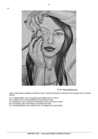 6
SARTRE COC — Simulado ENEM COMPACTO/2015
10.
(Fonte: www.pinterest.com)
Após a observação cuidadosa, percebe-se que o fenômeno linguístico utilizado como principal meio construtor
dela foi:
A) a metalinguagem, pois a linguagem está voltada para si mesma.
B) a metáfora, pois a preocupação está na estética do texto.
C) a polissemia, pois é possível compreender o texto de diversos modos.
D) a conotação, pois a simbologia é a prioridade do texto.
E) a intertextualidade, pois é possível criar um diálogo com outros textos.
 