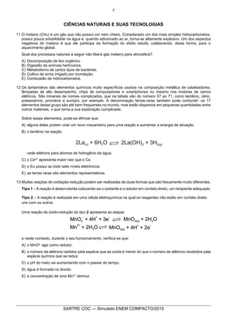 7
SARTRE COC — Simulado ENEM COMPACTO/2015
CIÊNCIAS NATURAIS E SUAS TECNOLOGIAS
11.O metano (CH4) é um gás que não possui cor nem cheiro. Considerado um dos mais simples hidrocarbonetos,
possui pouca solubilidade na água e, quando adicionado ao ar, torna-se altamente explosivo. Um dos aspectos
negativos do metano é que ele participa da formação do efeito estufa, colaborando, desta forma, para o
aquecimento global.
Qual dos processos naturais a seguir não libera gás metano para atmosfera?
A) Decomposição de lixo orgânico.
B) Digestão de animais herbívoros.
C) Metabolismo de certos tipos de bactérias.
D) Cultivo de arroz irrigado por inundação.
E) Combustão de hidrocarbonetos.
12.Os lantanídeos são elementos químicos muito específicos usados na composição metálica de catalisadores,
lâmpadas de alto desempenho, chips de computadores e smartphones ou mesmo nos motores de carros
elétricos. São minerais de nomes complicados, que na tabela vão do número 57 ao 71, como lantânio, cério,
praseodímio, promécio e európio, por exemplo. A denominação terras-raras também pode confundir: os 17
elementos desse grupo são até bem frequentes no mundo, mas estão dispersos em pequenas quantidades entre
outros materiais, o que torna a sua exploração complicada.
Sobre esses elementos, pode-se afirmar que:
A) alguns deles podem criar um novo mecanismo para uma reação e aumentar a energia de ativação.
B) o lantânio na reação
cede elétrons para átomos de hidrogênio da água.
C) o Ce3+ apresenta maior raio que o Cs.
D) o Eu possui ao todo sete níveis eletrônicos.
E) as terras raras são elementos representativos.
13.Muitas reações de oxidação-redução podem ser realizadas de duas formas que são fisicamente muito diferentes.
Tipo 1 – A reação é desenvolvida colocando-se o oxidante e o redutor em contato direto, um recipiente adequado.
Tipo 2 – A reação é realizada em uma célula eletroquímica na qual os reagentes não estão em contato direto
uns com os outros.
Uma reação de óxido-redução do tipo 2 apresenta as etapas
e neste contexto, durante o seu funcionamento, verifica-se que:
A) o MnO4- age como redutor.
B) o número de elétrons cedidos pela espécie que se oxida é menor do que o número de elétrons recebidos pela
espécie química que se reduz.
C) o pH do meio vai aumentando com o passar do tempo.
D) água é formada no ânodo.
E) a concentração de íons Mn2+ diminui.
 