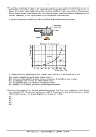 9
SARTRE COC — Simulado ENEM COMPACTO/2015
18.A panela de pressão permite que os alimentos sejam cozidos em água muito mais rapidamente do que em
panelas convencionais. Sua tampa possui uma borracha de vedação que não deixa o vapor escapar, a não ser
através de um orifício central sobre o qual assenta um peso que controla a pressão. Quando em uso, desenvolve-
se uma pressão elevada no seu interior. Para a sua operação segura, é necessário observar a limpeza do orifício
central e a existência de uma válvula de segurança, normalmente situada na tampa.
O esquema da panela de pressão e um diagrama de fase da água são apresentados abaixo.
A vantagem do uso de panela de pressão é a rapidez para o cozimento de alimentos e isto se deve:
A) à pressão no seu interior, que é igual à pressão externa.
B) à temperatura de seu interior, que está acima da temperatura de ebulição da água no local.
C) à quantidade de calor adicional, que é transferida à panela.
D) à quantidade de vapor, que está sendo liberada pela válvula.
E) à espessura da sua parede, que é maior que a das panelas comuns.
19.Um cozinheiro coloca um litro de água gelada (à temperatura de 0°C) em uma panela que contém água à
temperatura de 80°C. A temperatura final da mistura é 60°C. A quantidade de água quente que havia na panela,
não levando em conta a troca de calor da panela com a água, era em litros:
A) 1
B) 2
C) 3
D) 4
E) 5
 