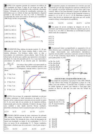 01. (UFPA )Um arquiteto gostaria de construir um edifício de
base quadrada em frente à praia, de tal forma que uma das
diagonais de sua base fosse paralela à orla, conforme a ilustração
abaixo. Utilizando um sistema de coordenadas cartesiano, ele
determinou que os vértices da base que determinam a diagonal
paralela à orla deverão ser A(2, 6) e C(8, 2) Determine as
coordenadas dos outros dois vértices, de modo que o quadrilátero
ABCD seja, de fato, um quadrado.
a) B(7,7) e D(3,1)
b) B(7,2) e D(3,1)
c) B(7,3) e D(3,1)
d) B(7,4) e D(3,1)
e) B(7,0) e D(3,1)
02. (VUNESP-SP) Duas plantas de mesma espécie, A e B, que
nasceram no mesmo dia, foram tratadas desde o início com
adubos diferentes. Um botânico mediu todos os dias o
crescimento, em centímetros, dessas plantas. Após 10 dias de
observação, ele notou que o gráfico que representa o crescimento
da planta A é uma reta passando por (2, 3) e o que representa o
crescimento da planta B ser descrito pela lei matemática
Um esboço desse gráfico está representado na
figura abaixo. Nessas condições qual foi o dia
que as plantas A e B atingiram a mesma altura, e qual foi essa
altura:
a) 5° dia; 9 cm
b) 6° dia; 9 cm
c) 4° dia; 8 cm
d) 3° dia; 7 cm
e) 8° dia; 3 cm
03. (UFPA) Em um jogo de computador idealizado na tela por
um plano cartesiano, o herói encontra-se no ponto (-3, 2) e
precisa salvar a princesa que se encontra em um castelo no ponto
(2, 5), do outro lado de um estreito rio de trajetória retilínea,
representado pelo eixo das ordenadas. O objetivo do jogo é fazer
esse caminho o mais rápido possível. Nessas condições,
determine a distância o herói vai percorrer para salvar a princesa:
a) 2√5 b) √3 c) √5 d) √34 e) 2√11
04. (UNAMA-2002)O sistema de eixos cartesianos foi utilizado
para orienta o lançamento, em linha reta, de um míssil contra
uma base militar. No sistema de eixos, a base do lançamento do
míssil está localizado no ponto A, de coordenadas (–1, 5) e o
alvo, no ponto B, de coordenadas (3, 7). Nestas condições,
Determine a distância que deve percorrer o míssil para atingir o
alvo.
a) 2√3 b) 2√4 c) 2√5 d) 2√6 e) 2√7
05. Um arquiteto projeta um monumento de concreto que será
constituído por uma laje triangular de espessura uniforme de 20
cm e apoiada, na posição horizontal, por um único pilar (viga
vertical). Sabe-se que para desenhar o projeto foi utilizado um
espaço cartesiano onde os vértices da laje triangular ocupam os
pontos A = (1, 1), B = (5, 3) e C = (3, 8). Determine o ponto D
onde a laje deverá ser apoiada pelo pilar para que este receba
somente esforço vertical (ponto de equilíbrio).
a) (3,4) b) (3,5) c) (3,6) d) (3,7) e) (3,8)
06. Um grupo de jovens acampou às margens de um rio,
montando suas barracas no ponto médio do segmento que une as
árvores A (-1, 4) e B(5, 2). Determine as coordenadas do ponto
médio onde eles acamparam.
a) (2, 3)
b) (1, 5)
c) (3, 4)
d) (2, 6)
e) (3, 6)
07. Um personal trainer acompanhando os preparativos de um
atleta observou que o rendimento deste crescia linearmente com
o tempo. Aproveitando seus conhecimentos matemáticos,
registrou em um gráfico cartesiano o percurso em km no final do
5º e do 15º dia, conforma a figura abaixo. A equação da reta que
passa pelos pontos A e B é:
a)
b)
c)
d)
e)
(TEXTO PARA AS QUESTÕES DE 08 A 10)
08. Na compra de um produto, cujo preço à vista é R$ 1.000,00,
uma loja oferece duas formas de pagamento a prazo (A e B),
ambas com uma entrada e 12 parcelas fixas. O gráfico a seguir
foi obtido ligando os pontos que indicam o total pago pelo
produto ao final de cada mês em cada uma das formas de
pagamento.
Determine o coeficiente
angular da reta A e o da
reta B respectivamente,
nessa situação,
a) 54 e 30
b) 53 e 20
c) 54 e 40
d) 54 e 60
e) 54 e 10
 