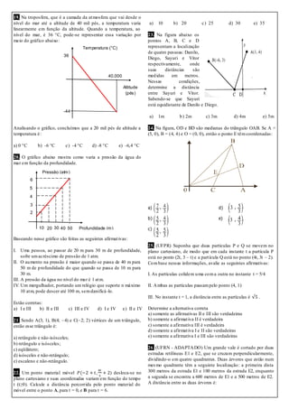 19. Na troposfera, que é a camada da atmosfera que vai desde o
nível do mar até a altitude de 40 mil pés, a temperatura varia
linearmente em função da altitude. Quando a temperatura, ao
nível do mar, é 36 °C, pode-se representar essa variação por
meio do gráfico abaixo:
Analisando o gráfico, concluímos que a 20 mil pés de altitude a
temperatura é:
a) 0 °C b) -6 °C c) -4 °C d) -8 °C e) -6,4 °C
20. O gráfico abaixo mostra como varia a pressão da água do
mar em função da profundidade.
Baseando nesse gráfico são feitas as seguintes afirmativas:
I. Uma pessoa, ao passar de 20 m para 30 m de profundidade,
sofre umacréscimo de pressão de 1 atm.
II. O aumento na pressão é maior quando se passa de 40 m para
50 m de profundidade do que quando se passa de 10 m para
30 m.
III. A pressão da água no nível do mar é 1 atm.
IV. Um mergulhador, portando um relógio que suporte n máximo
10 atm, pode descer até 100 m, semdanificá-lo.
Estão corretas:
a) I e III b) II e III c) III e IV d) I e IV e) II e IV
21. Sendo A(3; 1), B(4; –4) e C(–2; 2) vértices de um triângulo,
então esse triângulo é:
a) retângulo e não-isósceles;
b) retângulo e isósceles;
c) eqüilátero;
d) isósceles e não-retângulo;
e) escaleno e não-retângulo.
22. Um ponto material móvel ) desloca-se no
plano cartesiano e suas coordenadas variam em função do tempo
t (t≥0). Calcule a distância percorrida pelo ponto material do
móvel entre o ponto A, para t = 0, e B para t = 6.
a) 10 b) 20 c) 25 d) 30 e) 35
23. Na figura abaixo os
pontos A, B, C e D
representam a localização
de quatro pessoas: Danilo,
Diego, Sayuri e Vitor
respectivamente, onde
suas distâncias são
medidas em metros.
Nessas condições,
determine a distância
entre Sayuri e Vitor.
Sabendo-se que Sayuri
está equidistante de Danilo e Diego.
a) 1m b) 2m c) 3m d) 4m e) 5m
24. Na figura, OD e BD são medianas do triângulo OAB. Se A =
(5, 0), B = (4, 4) e O = (0, 0), então o ponto E têmcoordenadas:
a) d)
b) e)
c)
25. (UFPR) Suponha que duas partículas P e Q se movem no
plano cartesiano, de modo que em cada instante t a partícula P
está no ponto (2t, 3 – t) e a partícula Q está no ponto (4t, 3t – 2).
Combase nessas informações, avalie as seguintes afirmativas:
I. As partículas colidem uma coma outra no instante t = 5/4
II. Ambas as partículas passampelo ponto (4, 1)
III. No instante t = 1, a distância entre as partículas é .
Determine a alternativa correta
a) somente as afirmativas II e III são verdadeiras
b) somente a afirmativa II é verdadeira
c) somente a afirmativa III é verdadeira
d) somente a afirmativa I e II são verdadeiras
e) somente a afirmativa I e III são verdadeiras
26. (UFRN - ADAPTADO) Um grande vale é cortado por duas
estradas retilíneas E1 e E2, que se cruzam perpendicularmente,
dividindo-o em quatro quadrantes. Duas árvores que estão num
mesmo quadrante têm a seguinte localização: a primeira dista
300 metros da estrada E1 e 100 metros da estrada E2, enquanto
a segunda se encontra a 600 metros de E1 e a 500 metros de E2.
A distância entre as duas árvores é:
36
Altitude
(pés)
-44
40.000
Temperatura (°C)
50
6
2
Profundidade (m)
Pressão (atm)
3
4
5
403010 20
 