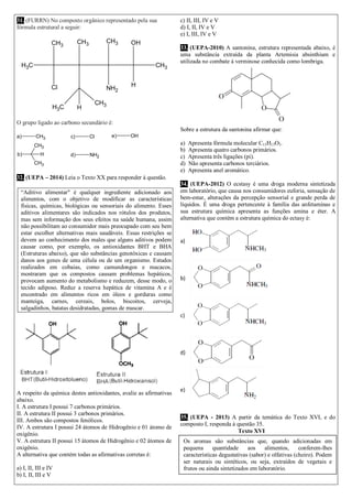 31. (FURRN) No composto orgânico representado pela sua
fórmula estrutural a seguir:
CH3
CH3
Cl
CH3
CH3
NH2
OH
H
CH3
CH3 H
CH3
O grupo ligado ao carbono secundário é:
a) CH3
b)
CH3
CH3
H
c) Cl
d) NH2
e) OH
32. (UEPA – 2014) Leia o Texto XX para responder à questão.
“Aditivo alimentar" é qualquer ingrediente adicionado aos
alimentos, com o objetivo de modificar as características
físicas, químicas, biológicas ou sensoriais do alimento. Esses
aditivos alimentares são indicados nos rótulos dos produtos,
mas sem informação dos seus efeitos na saúde humana, assim
não possibilitam ao consumidor mais preocupado com seu bem
estar escolher alternativas mais saudáveis. Essas restrições se
devem ao conhecimento dos males que alguns aditivos podem
causar como, por exemplo, os antioxidantes BHT e BHA
(Estruturas abaixo), que são substâncias genotóxicas e causam
danos aos genes de uma célula ou de um organismo. Estudos
realizados em cobaias, como camundongos e macacos,
mostraram que os compostos causam problemas hepáticos,
provocam aumento do metabolismo e reduzem, desse modo, o
tecido adiposo. Reduz a reserva hepática de vitamina A e é
encontrado em alimentos ricos em óleos e gorduras como
manteiga, carnes, cereais, bolos, biscoitos, cerveja,
salgadinhos, batatas desidratadas, gomas de mascar.
A respeito da química destes antioxidantes, avalie as afirmativas
abaixo.
I. A estrutura I possui 7 carbonos primários.
II. A estrutura II possui 3 carbonos primários.
III. Ambos são compostos fenólicos.
IV. A estrutura I possui 24 átomos de Hidrogênio e 01 átomo de
oxigênio.
V. A estrutura II possui 15 átomos de Hidrogênio e 02 átomos de
oxigênio.
A alternativa que contém todas as afirmativas corretas é:
a) I, II, III e IV
b) I, II, III e V
c) II, III, IV e V
d) I, II, IV e V
e) I, III, IV e V
33. (UEPA-2010) A santonina, estrutura representada abaixo, é
uma substância extraída da planta Artemisia absinthium e
utilizada no combate à verminose conhecida como lombriga.
Sobre a estrutura da santonina afirmar que:
a) Apresenta fórmula molecular C15H13O3.
b) Apresenta quatro carbonos primários.
c) Apresenta três ligações (pi).
d) Não apresenta carbonos terciários.
e) Apresenta anel aromático.
34. (UEPA-2012) O ecstasy é uma droga moderna sintetizada
em laboratório, que causa nos consumidores euforia, sensação de
bem-estar, alterações da percepção sensorial e grande perda de
líquidos. É uma droga pertencente à família das anfetaminas e
sua estrutura química apresenta as funções amina e éter. A
alternativa que contém a estrutura química do ectasy é:
a)
b)
c)
d)
e)
35. (UEPA - 2013) A partir da temática do Texto XVI, e do
composto I, responda à questão 35.
Texto XVI
Os aromas são substâncias que, quando adicionadas em
pequena quantidade aos alimentos, conferem-lhes
características degustativas (sabor) e olfativas (cheiro). Podem
ser naturais ou sintéticos, ou seja, extraídos de vegetais e
frutos ou ainda sintetizados em laboratório.
 