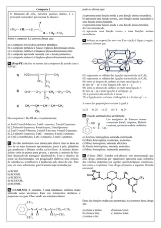 Composto I
Sobre o composto I, é correto afirmar que:
a) o composto possui dois carbonos primários.
b) o composto pertence à função orgânica denominada cetona.
c) o composto pertence à função orgânica denominada éster.
d) o composto apresenta isomeria com o ácido pentanóico.
e) o composto pertence à função orgânica denominada amida.
36. (Fesp-PE) Analise os nomes dos compostos de acordo com a
IUPAC:
1)
2)
3)
H2C C CH CH3
CH3 CH2
CH3
CH3 CH2 C
CH2
CH2 CH2 CH3
CH3 CH CH CH CH3
CH3
Os compostos I, II e III são, respectivamente:
a) 3-etil-2-metil-1-buteno; 2-etil-1-penteno; 2-metil-2-penteno.
b) 2,3-dimetil-1-penteno; 3-metilexano; 2-metilpentano.
c) 2-etil-3-metil-3-buteno; 2-metil-3-hexeno; 4-metil-2-penteno.
d) 2,3-dimetil-1-penteno; 2-etil-1-penteno; 4-metil-2-penteno.
e) 3-etil-2-metilbuteno; 2-etil-2-penteno; 2-metil-3-penteno.
37. Os cães conhecem seus donos pelo cheiro. Isso se deve ao
fato de os seres humanos apresentarem, junto à pele, glândulas
que produzem e liberam ácidos carboxílicos. A mistura desses
ácidos varia de pessoa para pessoa, o permite a animais de faro
bem desenvolvido conseguir discriminá-lo. Com o objetivo de
testar tal discriminação, um pesquisador elaborou uma mistura
de substâncias semelhantes à produzida pelo dono do cão. Para
isso, ele usou substâncias genericamente representadas por:
a) RCHO.
b) RCOOH.
c) RCH2OH.
d) RCOOCH3.
e) RCONH2.
38. (UCDB-MS) A xilocaína é uma substância sintética muito
utilizada como anestésico local em tratamentos dentários e
pequenas cirurgias. Observando sua estrutura abaixo:
pode-se afirmar que:
a) apresenta uma função amida e uma função amina secundária.
b) apresenta uma função cetona, uma função amina secundária e
uma função amina terciária.
c) apresenta uma função amida e uma função amina terciária.
d) é um aminoácido.
e) apresenta uma função cetona e duas funções aminas
secundárias.
39. Indique as proposições corretas. Em relação à figura a seguir,
podemos afirmar que:
01) representa os orbitais das ligações na molécula de C2H4.
02) representa os orbitais das ligações na molécula de C2H2.
04) entre os átomos de carbono existem uma ligação σ
do tipo sp2
– sp2
e uma ligação π do tipo p – p.
08) entre os átomos de carbono existem uma ligação σ
do tipo sp – sp e duas ligações π do tipo p – p.
16) a geometria da molécula é linear.
32) a ligação entre carbono e hidrogênio é σ do tipo sp2
– s.
A soma das proposições corretas é igual à:
a) 23 b) 26 c) 32 d) 14 e) 24
40. O ácido acetilsalicílico de fórmula:
a) Acíclica, heterogênea, saturada, ramificada.
b) Mista, heterogênea, insaturada, aromática.
c) Mista, homogênea, saturada, alicíclica.
d) Aberta, heterogênea, saturada, aromática.
e) Mista, homogênea, insaturada, aromática.
41. (Ufscar 2005) Estudos pré-clínicos têm demonstrado que
uma droga conhecida por aprepitante apresenta ação inibitória
dos vômitos induzidos por agentes quimioterápicos citotóxicos,
tais como a cisplatina. Essa droga apresenta a seguinte fórmula
estrutural:
Duas das funções orgânicas encontradas na estrutura dessa droga
são:
a) cetona e amina. d) amina e éster.
b) cetona e éter. e) amida e éster.
c) amina e éter.
O butanoato de etila, estrutura química abaixo, é o
principal responsável pelo aroma do abacaxi.
 