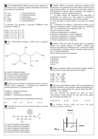 CH3
CH3
CH3
H3C
CH3CH3
CH3
42. (F.F.O.DIAMANTINA/2000) O quadro abaixo apresenta as
fórmulas de cinco compostos orgânicos importantes, bem como
uma relação de cinco funções.
W - éster 1 - CH3CH2COCH2CH3
Y - amina 2 - (CH3CH2)2NCOCH3
Z - éter 3 - (CH3CH2)3N
K - cetona 4 - CH3CH2COOCH2CH3
T - amida 5 - CH3CH2OCH2CH3
A alternativa que apresenta a associação CORRETA entre
compostos e funções é:
a) W-4 , Y-3 , Z-5 , K-1 , T-2
b) W-5 , Y-3 , Z-4 , K-1 , T-2
c) W-4 , Y-2 , Z-1 , K-5 , T-3
d) W-5 , Y-2 , Z-1 , K-5 , T-4
e) W-4 , Y-3 , Z-2 , K-1 , T-5
43. Dê a Nomenclatura segundo a IUPAC para o composto
abaixo:
a) 4-metil-3,5-dipropil-heptano.
b) 3-etil-2,4-dimetil-5-propil-heptano.
c) 3,5-dietil-2,4,6-trimetil-heptano.
d) 3,5,5-trietil-2,6-dimetil-heptano.
e) 4-metil-3,5,5-tripropil-heptano.
44. (Unifor-CE) Um professor de Química escreveu na lousa a
fórmula C3H6O e perguntou a 3 estudantes que composto tal
fórmula representava. As respostas foram:
estudante 1 – propanona (acetona)
estudante 2 – propanal
estudante 3 – álcool propílico (propanol)
O professor considerou certa a resposta dada somente por:
a) 1 b) 2 c) 3 d) 1 e 2 e) 2 e 3
45. (UFU-MG) O nome correto do composto abaixo, de acordo
com a IUPAC, é:
a) 3-fenil-5-isopropil-6-metil-octanal.
b) 3-fenil-5-secbutil-6-metil-heptanal.
c) 3-fenil-5-isopropil-6-metil-octanol.
d) 2-fenil-4-isopropil-5-metil-octanal.
e) 4-isopropil-2-fenil-5-metil-heptanal.
46 (UDESC 2008) Os principais fenômenos estudados pela
eletroquímica são a produção de corrente elétrica, através de uma
reação química (pilha), e a ocorrência de uma reação química,
pela passagem de corrente elétrica (eletrólise). Com relação a
esses fenômenos, analise as proposições abaixo.
I – As pilhas comuns são dispositivos que aproveitam a
transferência de elétrons em uma reação de oxirredução,
produzindo uma corrente elétrica, através de um condutor.
II – Em uma pilha a energia elétrica é convertida em energia
química.
III – O fenômeno da eletrólise é basicamente contrário ao da
pilha, pois enquanto na pilha o processo químico é espontâneo
(ΔEº > 0), o da eletrólise não é espontâneo (ΔEº < 0).
Assinale a alternativa correta.
a) Somente a proposição II é verdadeira.
b) Somente as proposições I e II são verdadeiras.
c) Somente as proposições I e III são verdadeiras.
d) Somente a proposição I é verdadeira.
e) Todas as proposições são verdadeiras.
47 (UDESC 2010) Uma pilha de Daniell opera em condições
padrões com soluções aquosas de ZnSO4 e CuSO4, com
diferença de potencial nos terminais de ΔE°. Cristais de CuSO4
são adicionados na respectiva solução, alterando o potencial para
ΔE°, na mesma temperatura.
Pode-se afirmar que este novo potencial:
a) permaneceu constante.
b) aumentou.
c) diminuiu.
d) ficou zero.
e) N.r.a.
48 Obtém-se magnésio metálico por eletrólise do MgCl2 fundido.
Nesse processo, a semi-reação que ocorre no cátodo é
a) Mg2+
+ Mg= → Mg°.
b) Mg2+
- 2e- → Mg°.
c) 2Cl-
- 2e- → Cl2(g).
d) Mg2+
+ 2e- → Mg°.
e) 2Cl-
+ 2e- → Cl2(g).
49 Baterias de níquel-hidreto metálico, MH, são empregadas em
aparelhos eletrônicos como telefones, máquinas fotográficas etc.
Considere que a reação global desse tipo de bateria seja MH +
NiO(OH) → M + Ni(OH)2
com uma diferença de potencial de saída de 1,35V.
Teoricamente, a tensão mínima, em volts, que se deve aplicar
para recarregar essa bateria é de
a) -0,5 b) -1,0 c) +0,5 d) +1,0 e) +1,5
50 Um estudante resolveu folhear sua chave com prata,
utilizando a seguinte montagem:
 
