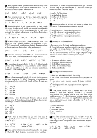 61. Duas pequenas esferas iguais situam-se à distancia de 50 cm no vácuo e repelem-se com forças de intensidade 1,44 x 10-1 N. Determine a carga elétrica Q dessas esferas. 
a) 4nC b) 3μC c) 2pC d) 4μC e) 5nC 
62. Duas cargas pontuais, q1= 2μC e q2= 3μC, estão separadas por uma distância de 10 cm. Nessas condições, a intensidade da força repulsiva entre elas é: 
a) 2,7 N b) 3,3 N c) 4,8 N d) 5,4 N e) 5,0 N 
63. Num certo ponto de um campo elétrico, o vetor campo elétrico tem direção vertical, sentido ascendente e intensidade 4,0 x 105 N/C. Quando se coloca uma carga pontual de -6μC nesse ponto, ela fica sujeita à ação de uma força elétrica. Determine a intensidade dessa força. 
a) 2,4 N b) 5,5 N c) 3,2 N d) 4,2 N e) 6,0 N 
64. O vetor campo elétrico do campo gerado por uma carga pontual Q= 8,0μC, colocada no vácuo tem intensidade E= 2,0 x 105 N/C, num ponto P situado a uma distância d carga geradora, na direção horizontal. Determine o valor da distância d. 
a) 70 cm b) 40 cm c) 60 cm d) 80 cm e) 65cm 
65. Considere uma carga pontual Q= 1pC, localizada em um ponto fixo à 3 cm. Determine o modulo do campo elétrico. 
a) 11N/C b) 10 N/C c) 9 N/C d) 12 N/C e) 13 N/C 
66. A intensidade do campo elétrico E= 3,6 x 106 N/C, originado por uma carga puntiforme no vácuo, localizado à uma distância de 10 cm, considerando o valor da constante eletrostática, determine o valor desta carga Q. 
a) 5,0μC b) 3,0μC c) 4,0μC d)2,0μC e) 4,5 μC 
67. Uma esfera condutora de raio R= 40 cm está uniformemente eletrizada com carga Q= 4,0μC. Determine a intensidade do vetor campo elétrico num ponto P situado a 60 cm da superfície da esfera. 
a) 3,6 x 104 N/C 
b) 4,7 x 10-4 N/C 
c) 5,9 x 105 N/C 
d) 3,2 x 103 N/C 
e) 3,5 x 103 N/C 
68. Determine a força da intensidade do campo elétrico, gerado por uma carga Q= 8μC, à uma distância d= 20 cm. Levando em consideração o valor da constante eletrostática. 
a) 1,8 x 10-6 N 
b) 18 x 105 N 
c) 2,4 x 103 N 
d) 8,7 x 10-1 N 
e) 2,0 x 10-1 N 
69. Qual a força da intensidade que age sobre uma carga de prova q= 2,0μC, colocada em um campo elétrico de intensidade E= 8 x 10-2 N/C. 
a) 16 x 10-8 N/C b) 13 x 10-9 N/C c) 32 x 103 N/C d) 24 x 109 N/C e) 10 x 10-9 N/C 
70. Duas esferas metálicas inicialmente eletrizadas com cargas Q1=10μC e Q2= -2μC, são postas em contato. Após o equilíbrio 
eletrostático, as esferas são separadas. Percebe-se que a primeira fica com carga de 5μC e a outra com 3μC. É correto afirmar que, durante o contato, a segunda esfera: 
a) recebeu 3μC de prótons 
b) perdeu 2μC de elétrons 
C) perdeu 5μC de elétrons 
d) recebeu 5μC de prótons 
e) N.r.a 
71. um bastão isolante é atritado com tecido e ambos ficam eletrizados. É correto afirmar que o bastão pode ter: 
a) ganhado prótons e o tecido ganhado elétrons. 
b) perdido elétrons e o tecido ganhado prótons. 
c) perdido prótons e o tecido ganhado elétrons. 
d) Perdido elétrons e o tecido ganhado elétrons. 
e) N.r.a 
72. considere as afirmações abaixo: 
I. Um corpo, ao ser eletrizado, ganha ou perde elétrons. 
II. É possível eletrizar uma barra metálica por atrito segurando-a com a mão, pois o corpo humano é de material semicondutor. 
III. Estando inicialmente neutros, atrita-se um bastão de plástico com lã, consequentemente esses dois corpos adquirem cargas elétricas de mesmo valor e naturezas (sinais) opostas. 
Escolha: 
a) Se somente a I estiver correta. 
b) Se somente a II estiver correta. 
c) Se I e III estiverem corretas. 
d) Se II e III estiverem corretas. 
e) Todas estão Erradas. 
73. Um corpo eletricamente neutro: 
a) não existe, pois, todos os corpos têm cargas. 
b) não existe, pois somente um conjunto de corpos pode ser neutro. 
c) é um corpo com o mesmo número de cargas positivas e negativas. 
d) é um corpo que não tem cargas positivas nem negativas. 
e) N.r.a 
74. Uma esfera metálica oca E, apoiada sobre um suporte isolante S, tem uma pequena abertura e é eletrizada positivamente. Em seguida, toca-se nela com duas esferas metálicas menores, A e B, inicialmente neutras, presas a cabos isolantes. A entra em contato com a parte interna da esfera, e B com a parte externa, as cargas adquiridas por A e B são, respectivamente: 
a) positiva e negativa. 
b) zero e positiva. 
c) negativa e positiva. 
d) zero e negativa. 
e) N.r.a 
75. uma esfera encontra-se no vácuo, seu raio é R= 10 cm. Sua carga é positiva e igual a 3,0μC. Determine a intensidade do vetor campo elétrico num ponto externo infinitamente próximo à superfície. 
a) 27 x 10-3 N/C b) 9,8 x 10-6 N/C c) 2,7 x 106 N/C d) 7,2 x 106 N/C e) 10 x 10-6 N/C  