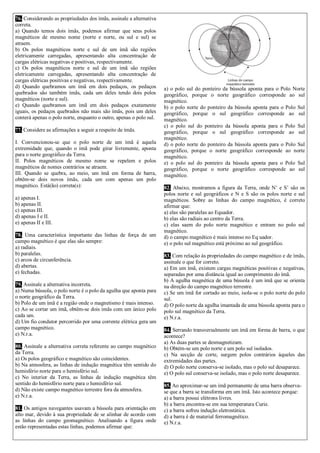 76. Considerando as propriedades dos ímãs, assinale a alternativa correta. 
a) Quando temos dois ímãs, podemos afirmar que seus polos magnéticos de mesmo nome (norte e norte, ou sul e sul) se atraem. 
b) Os polos magnéticos norte e sul de um ímã são regiões eletricamente carregadas, apresentando alta concentração de cargas elétricas negativas e positivas, respectivamente. 
c) Os polos magnéticos norte e sul de um ímã são regiões eletricamente carregadas, apresentando alta concentração de cargas elétricas positivas e negativas, respectivamente. 
d) Quando quebramos um ímã em dois pedaços, os pedaços quebrados são também ímãs, cada um deles tendo dois polos magnéticos (norte e sul). 
e) Quando quebramos um ímã em dois pedaços exatamente iguais, os pedaços quebrados não mais são ímãs, pois um deles conterá apenas o polo norte, enquanto o outro, apenas o polo sul. 
77. Considere as afirmações a seguir a respeito de ímãs. 
I. Convencionou-se que o polo norte de um ímã é aquela extremidade que, quando o ímã pode girar livremente, aponta para o norte geográfico da Terra. 
II. Polos magnéticos de mesmo nome se repelem e polos magnéticos de nomes contrários se atraem. 
III. Quando se quebra, ao meio, um ímã em forma de barra, obtêm-se dois novos ímãs, cada um com apenas um polo magnético. Está(ão) correta(s): 
a) apenas I. 
b) apenas II. 
c) apenas III. 
d) apenas I e II. 
e) apenas II e III. 
78. Uma característica importante das linhas de força de um campo magnético é que elas são sempre: 
a) radiais. 
b) paralelas. 
c) arcos de circunferência. 
d) abertas. 
e) fechadas. 
79. Assinale a alternativa incorreta. 
a) Numa bússola, o polo norte é o polo da agulha que aponta para o norte geográfico da Terra. 
b) Polo de um ímã é a região onde o magnetismo é mais intenso. 
c) Ao se cortar um ímã, obtêm-se dois ímãs com um único polo cada um. 
d) Um fio condutor percorrido por uma corrente elétrica gera um campo magnético. 
e) N.r.a. 
80. Assinale a alternativa correta referente ao campo magnético da Terra. 
a) Os polos geográfico e magnético são coincidentes. 
b) Na atmosfera, as linhas de indução magnética têm sentido do hemisfério norte para o hemisfério sul. 
c) No interior da Terra, as linhas de indução magnética têm sentido do hemisfério norte para o hemisfério sul. 
d) Não existe campo magnético terrestre fora da atmosfera. 
e) N.r.a. 
81. Os antigos navegantes usavam a bússola para orientação em alto mar, devido à sua propriedade de se alinhar de acordo com as linhas do campo geomagnético. Analisando a figura onde estão representadas estas linhas, podemos afirmar que: 
a) o polo sul do ponteiro da bússola aponta para o Polo Norte geográfico, porque o norte geográfico corresponde ao sul magnético. 
b) o polo norte do ponteiro da bússola aponta para o Polo Sul geográfico, porque o sul geográfico corresponde ao sul magnético. 
c) o polo sul do ponteiro da bússola aponta para o Polo Sul geográfico, porque o sul geográfico corresponde ao sul magnético. 
d) o polo norte do ponteiro da bússola aponta para o Polo Sul geográfico, porque o norte geográfico corresponde ao norte magnético. 
e) o polo sul do ponteiro da bússola aponta para o Polo Sul geográfico, porque o norte geográfico corresponde ao sul magnético. 
82. Abaixo, mostramos a figura da Terra, onde N’ e S’ são os polos norte e sul geográficos e N e S são os polos norte e sul magnéticos. Sobre as linhas do campo magnético, é correto afirmar que: 
a) elas são paralelas ao Equador. 
b) elas são radiais ao centro da Terra. 
c) elas saem do polo norte magnético e entram no polo sul magnético. 
d) o campo magnético é mais intenso no Eq uador. 
e) o polo sul magnético está próximo ao sul geográfico. 
83. Com relação às propriedades do campo magnético e de ímãs, assinale o que for correto. 
a) Em um ímã, existem cargas magnéticas positivas e negativas, separadas por uma distância igual ao comprimento do ímã. 
b) A agulha magnética de uma bússola é um ímã que se orienta na direção do campo magnético terrestre. 
c) Se um ímã for cortado ao meio, isola-se o polo norte do polo sul. 
d) O polo norte da agulha imantada de uma bússola aponta para o polo sul magnético da Terra. 
e) N.r.a. 
84. Serrando transversalmente um ímã em forma de barra, o que acontece? 
a) As duas partes se desmagnetizam. 
b) Obtém-se um polo norte e um polo sul isolados. 
c) Na secção de corte, surgem polos contrários àqueles das extremidades das partes. 
d) O polo norte conserva-se isolado, mas o polo sul desaparece. 
e) O polo sul conserva-se isolado, mas o polo norte desaparece. 
85. Ao aproximar-se um ímã permanente de uma barra observa- se que a barra se transforma em um ímã. Isto acontece porque: 
a) a barra possui elétrons livres. 
b) a barra encontra-se em sua temperatura Curie. 
c) a barra sofreu indução eletrostática. 
d) a barra é de material ferromagnético. 
e) N.r.a. 
 
