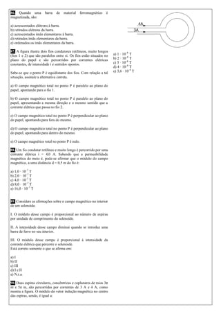 86. Quando uma barra de material ferromagnético é magnetizada, são: 
a) acrescentados elétrons à barra. 
b) retirados elétrons da barra. 
c) acrescentados ímãs elementares à barra. 
d) retirados ímãs elementares da barra. 
e) ordenados os ímãs elementares da barra. 
87. A figura ilustra dois fios condutores retilíneos, muito longos (fios 1 e 2) que são paralelos entre si. Os fios estão situados no plano do papel e são percorridos por correntes elétricas constantes, de intensidade i e sentidos opostos. 
Sabe-se que o ponto P é equidistante dos fios. Com relação a tal situação, assinale a alternativa correta. 
a) O campo magnético total no ponto P é paralelo ao plano do papel, apontando para o fio 1. 
b) O campo magnético total no ponto P é paralelo ao plano do papel, apresentando a mesma direção e o mesmo sentido que a corrente elétrica que passa no fio 2. 
c) O campo magnético total no ponto P é perpendicular ao plano do papel, apontando para fora do mesmo. 
d) O campo magnético total no ponto P é perpendicular ao plano do papel, apontando para dentro do mesmo. 
e) O campo magnético total no ponto P é nulo. 
88. Um fio condutor retilíneo e muito longo é percorrido por uma corrente elétrica i = 4,0 A. Sabendo que a permeabilidade magnética do meio é, pode-se afirmar que o módulo do campo magnético, a uma distância d = 0,5 m do fio é: 
a) 1,0 · 10–7 T 
b) 2,0 · 10–7 T 
c) 4,0 · 10–7 T 
d) 8,0 · 10–7 T 
e) 16,0 · 10–7 T 
89. Considere as afirmações sobre o campo magnético no interior de um solenoide. 
I. O módulo desse campo é proporcional ao número de espiras por unidade de comprimento do solenoide. 
II. A intensidade desse campo diminui quando se introduz uma barra de ferro no seu interior. 
III. O módulo desse campo é proporcional à intensidade da corrente elétrica que percorre o solenoide. 
Está correto somente o que se afirma em: 
a) I 
b) II 
c) III 
d) I e II 
e) N.r.a. 
90. Duas espiras circulares, concêntricas e coplanares de raios 3π m e 5π m, são percorridas por correntes de 3 A e 4 A, como mostra a figura. O módulo do vetor indução magnética no centro das espiras, sendo, é igual a: 
a) 1 · 10–8 T 
b) 2 · 10–8 T 
c) 3 · 10–8 T 
d) 4 · 10–8 T 
e) 3,6 · 10–8 T 