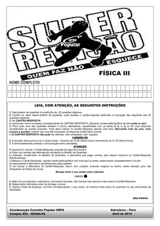 FÍSICA III 
LEIA, COM ATENÇÃO, AS SEGUINTES INSTRUÇÕES 
1. Este boletim de questões é constituído de: 30 questões objetivas. 
2. Confira se, além desse boletim de questões, você recebeu o cartão-resposta destinado à marcação das respostas das 30 
questões objetivas. 
3. No CARTÃO-RESPOSTA: 
a) assine seu nome no espaço correspondente do CARTÃO-RESPOSTA, utilizando caneta esferográfica de tinta preta ou azul. 
b) Para cada uma das questões existem 5 (cinco) alternativas, classificadas com as letras a, b, c, d, e. Só uma responde 
corretamente ao quesito proposto. Você deve marcar no Cartão-Resposta apenas uma letra. Marcando mais de uma, você 
anulará a questão, mesmo que uma das marcadas corresponda à alternativa correta. 
c) O CARTÃO-RESPOSTA não pode ser dobrado, nem amassado, nem rasgado. 
LEMBRE-SE 
4. A duração desta prova é de 2 (duas) horas , iniciando às 19:00 (Sete) horas e terminando às 21:00 (Nove) horas. 
5. É terminantemente proibida a comunicação entre candidatos. 
ATENÇÃO 
5. Quando for marcar o Cartão-Resposta, proceda da seguinte maneira: 
a) Faça uma revisão das alternativas marcadas no Boletim de Questões. 
b) Assinale, inicialmente, no Boletim de Questões, a alternativa que julgar correta, para depois marcá-la no Cartão-Resposta 
definitivamente. 
c) Marque o Cartão-Resposta, usando caneta esferográfica com tinta azul ou preta, preenchendo completamente o círculo 
correspondente à alternativa escolhida para cada questão. 
d) Ao marcar a alternativa do Cartão-Resposta, faça-o com cuidado, evitando rasgá-lo ou furá-lo, tendo atenção para não 
ultrapassar os limites do círculo. 
Marque certo o seu cartão como indicado: 
e) Além de sua resposta e assinatura, nos locais indicados, não marque nem escreva mais nada no Cartão-Resposta. 
6. Releia estas instruções antes de entregar a prova. 
7. Assine a lista de presença, na linha correspondente, o seu nome, do mesmo modo como foi assinado no seu documento de 
identidade. 
BOA PROVA! 
Coordenação Cursinho Popular UEPA Salvaterra – Pará 
Campus XIX – NUSALVA Abril de 2014 
 