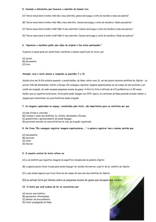 5. Assinale a alternativa que favorece o sobrinho do homem rico.


(A) “Deixo meus bens à minha irmã não a meu sobrinho jamais será paga a conta do mecânico nada aos pobres”.


(B) “Deixo meus bens à minha irmã. Não a meu sobrinho. Jamais será paga a conta do mecânico. Nada aos pobres.”


(C) “Deixo meus bens à minha irmã? Não! A meu sobrinho? Jamais será paga a conta do mecânico nada aos pobres.”


(D) “Deixo meus bens à minha irmã? Não! A meu sobrinho. Jamais será paga a conta do mecânico. Nada aos pobres.”



6. “Apareceu o mecânico pediu uma cópia do original e fez estas pontuações:”


A palavra original pode ser substituída, mantendo o mesmo significado do texto, por


(A) jornal.
(B) documento.
(C) livro.



Atenção: Leia o texto abaixo e responda as questões 7 a 10.


Vulcão ativo em Io Em outubro passado, a sonda Galileo, da Nasa, sobre-voou Io, um dos quatro maiores satélites de Júpiter - os

outros três são Ganimedes, Calisto e Europa. Ela conseguiu registrar imagens espetaculares de um campo de lava próximo a um

vulcão em erupção, de onde escapam pequenas nuvens de gases. A foto foi feita à altitude de 671 quilômetros e é 50 vezes

melhor que os registros anteriores, feitos pela sonda Voyager em 1979. Agora, os cientistas da Nasa poderão estudar melhor a

imagem para determinar as características dessa erupção.


7. As imagens capturadas no espaço, ressaltadas pelo texto, são importantes para os cientistas por que.


(A) são nítidas e coloridas.
(B) revelam o nome dos satélites, Io, Calisto, Ganimedes e Europa.
(C) possibilitam o aprimoramento da sonda Voyager.
(D) permitem estudar as características do tipo de erupção registrada.


8. Na frase “Ela conseguiu registrar imagens espetaculares...” a palavra registrar tem o mesmo sentido que


(A) documentar.
(B) escrever.
(C) reter.
(D) marcar.



9. O assunto central do texto refere-se


(A) a um satélite que registrou imagens da superfície inexplorada do planeta Júpiter.


(B) a espetaculares fotos tiradas pela sonda Voyager de vulcões terrestres, a partir de Io, satélite de Júpiter.


(C) a uma sonda espacial que tirou fotos de um campo de lava num dos satélites de Júpiter.


(D) ao estudo feito por Galileu sobre as pequenas nuvens de gases que escapam dos vulcões.

10. O texto que você acabou de ler se caracteriza por


(A) narrar uma história.
(B) apresentar informações.
(C) ensinar um procedimento.
(D) fazer propaganda da Nasa.
 