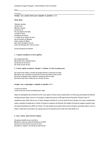 Avaliação de Língua Portuguesa – Escola Estadual “Santa Terezinha”


Nome___________________________________________________________________________________________

Professora_______________________________________________________________________________________
Atenção: Leia o poema abaixo para responder as questões 1 e 2.


Classe Mista


“Meninas, meninas,
do lado de lá.
Meninos, meninos,
do lado de cá”.
Por que sempre dois lados,
corredor no meio,
professora em frente,
e o sonho de um tremor de terra
que só acontece em Messina,
jamais, jamais em Minas,
para, entre escombros, me ver
Junto de Conceição até o fim do curso?

Carlos Drummond de Andrade



1. A palavra escombros no texto significa:


(A) coração destruído.
(B) entulho típico de Minas Gerais.
(C) barulho do terremoto.
(D) ruínas da sala de aula.

2. O autor repete as palavras “meninas” e “meninos” no início do poema para


(A) caracterizar melhor a divisão dos grupos feminino e masculino na classe.
(B) explicar que o professor se posiciona à frente dos alunos na sala de aula.
(C) evitar as paqueras entre meninos e meninas durante as aulas.
(D) mostrar que toda a classe tem um corredor no meio.



Atenção: Leia a reportagem e responda as questões 3 a 7.


A vitória do esforço
Judoca levou ouro e prata em Mundial para cegos


Depois do desempenho dos brasileiros no Pan, outro grupo retornou ao país comemorando: os atletas que participaram do Mundial

de Esportes para Cegos, entre 1o e 12 de agosto. Competiram mais de 1.000 esportistas de 56 países. O Brasil trouxe 14

medalhas na mala, sendo três de ouro. O maior destaque individual foi a carioca Karla Ferreira Cardoso, de 21 anos, considerada a

judoca revelação da temporada e a melhor do mundo na categoria até 48 quilos. Ela também foi prata por equipes e garantiu vaga

nos Jogos Paraolímpicos de 2004, em Atenas. "Foi uma emoção muito grande. Não acredito até agora e pretendo repetir o ouro na

Grécia", disse Karla, emocionada. Sua cegueira parcial foi descoberta aos 3 anos. Ela treina desde os 11.




3. Com a vitória, Karla Ferreira Cardoso


(A) ganhou medalha de ouro na Grécia.
(B) garantiu vaga nos Jogos Paraolímpicos de 2004.
(C) encerrou com chave de ouro sua carreira.
(D) passou a competir com atletas de visão normal.
 