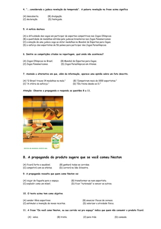 4. “...considerada a judoca revelação da temporada”. A palavra revelação na frase acima significa


(A) descoberta.          (B) divulgação.
(C) declaração.          (D) festejada.



5. A notícia destaca


(A) a dificuldade dos cegos em participar de esportes competitivos nos Jogos Olímpicos.
(B) a quantidade de medalhas obtidas pelo judocas brasileiros nos Jogos Panamericanos.
(C) a emoção de uma judoca cega ao obter medalhas no Mundial de Esportes para Cegos.
(D) o esforço dos esportistas de 56 países para participar dos Jogos Paraolímpicos.



6. Dentre as competições citadas na reportagem, qual ainda não aconteceu?


(A) Jogos Olímpicos no Brasil.          (B) Mundial de Esportes para Cegos.
(C) Jogos Panamericanos.                 (D) Jogos Paraolímpicos em Atenas.



7. Assinale a alternativa em que, além da informação, aparece uma opinião sobre um fato descrito.


(A) “O Brasil trouxe 14 medalhas na mala.”          (B) “Competiram mais de 1000 esportistas.”
(C) “A vitória do esforço.”                         (D) “Ela treina desde os 11.”


Atenção: Observe a propaganda e responda as questões 8 a 11.




8. A propaganda do produto sugere que se você comeu Neston

(A) ficará forte e saudável.           (B) ganhará todas as corridas.
(C) competirá com os atletas.          (D) correrá na São Silvestre.

9. A propaganda ressalta que quem come Neston vai


(A) viajar de foguete para o espaço.              (B) transformar-se num esportista.
(C) explodir como um míssil.                      (D) ficar “turbinado” e vencer os outros.



10. O texto acima tem como objetivo


(A) vender tênis esportivos                                   (B) anunciar flocos de cereais.
(C) estimular a invenção de novas receitas.                   (D) valorizar a atividade física.


11. A frase “Ou você come Neston, ou sua corrida vai pro espaço” indica que quem não consumir o produto ficará


    (A) veloz.                    (B) triste.                 (C) para trás.                      (D) cansado.
 