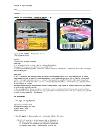 Avaliação de Língua Portuguesa


Nome___________________________________________________________________________________________

Professora_______________________________________________________________________________________


Atenção: Leia o texto abaixo e responda as questões 1       e 2 .




Regras – SUPER TRUNFO        Participantes: 2 ou mais
Idade: a partir de 7 anos


Objetivo:
Ficar com todas as cartas do baralho.
Preparação:
As cartas são distribuídas em número igual para cada um dos jogadores.
Cada jogador forma seu monte e só vê a primeira carta da pilha.
As cartas possuem informações sobre carros como: potência, velocidade, cilindros, peso e comprimento. É com estas informações
que cada um vai jogar.


Como jogar:
Se você é o primeiro a jogar, escolha, entre as informações contidas em sua primeira carta, aquela que você julga ter o valor
capaz de superar o valor da mesma informação que se encontra na carta que seus adversários têm em mãos. Por exemplo: você
escolhe a informação velocidade, menciona-a em voz alta e abaixa a carta na mesa. Imediatamente todos os outros jogadores
abaixam a primeira carta de suas pilhas e conferem o valor da informação. Quem tiver o valor mais alto ganha as cartas da mesa e
as coloca embaixo de sua pilha.
O próximo jogador será o que venceu a rodada anterior. Assim prossegue o jogo até que um dos participantes fique com todas as
cartas do baralho, vencendo a partida.
Se dois ou mais jogadores abaixam cartas com o mesmo valor máximo, os demais participantes deixam suas cartas na mesa e a
vitória é decidida entre os que empataram. Para isso, quem escolheu inicialmente diz um novo item de sua próxima carta, ganhando
as cartas da rodada quem tiver o valor mais alto.


Bom divertimento!


1. Para jogar esse jogo é preciso


(A) conhecer carros de corrida.
(B) ter mais de 2 amigos para jogar.
(C) saber somar e dividir.
(D) gostar de carros.



2. Caso dois jogadores abaixem cartas com o mesmo valor máximo, eles devem


    (A) distribuir as cartas em número igual para cada um dos jogadores.
        (B) abaixar as cartas e conferir o valor da informação solicitada.
        (C) escolher uma nova informação para confrontar e desempatar.
        (D) conseguir obter durante a rodada todas as cartas do jogo.
 