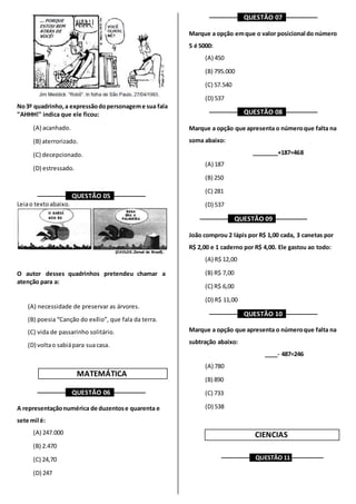 No3º quadrinho,a expressãodopersonageme sua fala
"AHHH!" indica que ele ficou:
(A) acanhado.
(B) aterrorizado.
(C) decepcionado.
(D) estressado.
––––––––– QUESTÃO 05 ––––––––––
Leiao textoabaixo.
O autor desses quadrinhos pretendeu chamar a
atenção para a:
(A) necessidade de preservar as árvores.
(B) poesia “Canção do exílio”, que fala da terra.
(C) vida de passarinho solitário.
(D) voltao sabiápara suacasa.
MATEMÁTICA
––––––––– QUESTÃO 06 ––––––––––
A representaçãonumérica de duzentose quarenta e
sete mil é:
(A) 247.000
(B) 2.470
(C) 24,70
(D) 247
––––––––– QUESTÃO 07 ––––––––––
Marque a opção emque o valor posicional do número
5 é 5000:
(A) 450
(B) 795.000
(C) 57.540
(D) 537
––––––––– QUESTÃO 08 ––––––––––
Marque a opção que apresenta o númeroque falta na
soma abaixo:
________+187=468
(A) 187
(B) 250
(C) 281
(D) 537
––––––––– QUESTÃO 09 ––––––––––
João comprou 2 lápis por R$ 1,00 cada, 3 canetas por
R$ 2,00 e 1 caderno por R$ 4,00. Ele gastou ao todo:
(A) R$ 12,00
(B) R$ 7,00
(C) R$ 6,00
(D) R$ 11,00
––––––––– QUESTÃO 10 ––––––––––
Marque a opção que apresenta o númeroque falta na
subtração abaixo:
____- 487=246
(A) 780
(B) 890
(C) 733
(D) 538
CIENCIAS
––––––––– QUESTÃO 11 ––––––––––
 