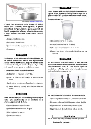 Modificado de: www.proenc.iq.unesp.br
A água está presente no nosso planeta no estado
líquido (rios e mares), sólido (geleiras) e gasoso
(atmosfera). Na figura, notamos que a água muda de
líquidopara gasosoe volta para o líquido.Na natureza,
a água também passa por estes estados, quando
vemos:
(A) as geleiras derretendo.
(B) as mudanças das marés.
(C) o movimento das águas numa cachoeira.
(D) as chuvas.
––––––––– QUESTÃO 12 ––––––––––
Um incêndionoMorro dos Cabritos, na Zona Sul do Rio
de Janeiro, destruiu uma área de mata equivalente a
quatro estádios do Maracanã. Segundo bombeiros do
quartel de Humaitá, há indícios de que o fogo tenha
sido causado após a queda de um balão na mata.
A transformação causada por um incêndio
(A) não altera os materiais envolvidos.
(B) altera os materiais envolvidos e os transforma em
outros.
(C) pode alterara madeirae nãopode alteraro papel.
(D) faz os materiais líquidos se transformarem em
sólidos.
––––––––– QUESTÃO 13 ––––––––––
Entre astransformações descritasa seguir,indique qual
delas é uma transformação em que o material não é
alterado, apenas muda de forma
(A) Queima de uma folha de papel.
(B) Derretimento de um cubo de gelo.
(C) Formação de ferrugem.
(D) Fritura de um ovo.
––––––––– QUESTÃO 14 ––––––––––
Sobre uma mesahá um copo contendouma mistura de
água e açúcar. Apenas olhando para esse copo não é
possível saberse a água contémou não contém açúcar.
Isso acontece porque
(A) o açúcar dissolve-se na água.
(B) o açúcar transforma-se em água.
(C) O açúcar encontra-se no estado líquido.
(D) depois de alguns minutos não há mais açúcar na
mistura.
––––––––– QUESTÃO 15 ––––––––––
Na fabricação do vidro, uma mistura de areia, barrilha
e calcário é derretidanum forno a uma temperaturade
aproximadamente 1600 ºC. Essa mistura, após ser
moldada e resfriada, origina diferentes objetos nos
mais variados formatos e cores.
No processo de derretimento de um material ocorre
(A) mudança do estado líquido para o estado sólido.
(B) mudança do estado sólido para o estado líquido.
(C) permanência do material no estado sólido.
(D) permanência do material no estado líquido.
GEOGRAFIA
Leiao poemae,na sequência,respondaàsquestões.
Cidadezinha qualquer
 