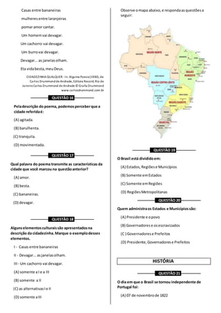 Casas entre bananeiras
mulheresentre laranjeiras
pomar amor cantar.
Um homemvai devagar.
Um cachorro vai devagar.
Um burrovai devagar.
Devagar...as janelasolham.
Eta vidabesta,meuDeus.
CIDADEZINHA QUALQUER - In:Alguma Poesia(1930), de
Carlos Drummondde Andrade, Editora Record, Rio de
JaneiroCarlos Drummond de Andrade © Graña Drummond
www.carlosdrummond.com.br
––––––––– QUESTÃO 16 ––––––––––
Peladescrição do poema, podemosperceberque a
cidade referidaé:
(A) agitada.
(B) barulhenta.
(C) tranquila.
(D) movimentada.
––––––––– QUESTÃO 17 ––––––––––
Qual palavra do poema transmite as características da
cidade que você marcou na questãoanterior?
(A) amor.
(B) besta.
(C) bananeiras.
(D) devagar.
––––––––– QUESTÃO 18 ––––––––––
Algunselementosculturaissão apresentadosna
descrição da cidadezinha. Marque o exemplodesses
elementos.
I - Casas entre bananeiras
II - Devagar...asjanelasolham.
III- Um cachorro vai devagar.
(A) somente aI e a III
(B) somente a II
(C) as alternativasIe II
(D) somente aIII
Observe omapa abaixo,e respondaasquestõesa
seguir:
––––––––– QUESTÃO 19 ––––––––––
O Brasil está divididoem:
(A) Estados,Regiõese Municípios
(B) Somente emEstados
(C) Somente emRegiões
(D) RegiõesMetropolitanas
––––––––– QUESTÃO 20 ––––––––––
Quem administraos Estados e Municípiossão:
(A) Presidente e opovo
(B) Governadorese osescravizados
(C ) Governadorese Prefeitos
(D) Presidente,Governadorese Prefeitos
HISTÓRIA
––––––––– QUESTÃO 21 ––––––––––
O dia em que o Brasil se tornou independente de
Portugal foi:
(A) 07 de novembrode 1822
 
