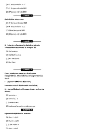 (B) 07 de outubrode 1822
(C) 07 de dezembrode 1822
(D) 07 de setembrode 1822
––––––––– QUESTÃO 22 ––––––––––
O dia do Fico ocorreu em:
(A) 09 de novembrode 1822
(B) 09 de outubrode 1822
(C ) 09 de janeirode 1822
(D) 09 de setembrode 1822
––––––––– QUESTÃO 23 ––––––––––
D. Pedro deuo famosogrito da independência
“Independênciaoumorte” às margens do:
(A) RioIpiranga
(B) Rio SãoFrancisco
(C ) Rio Amazonas
(D) RioTietê
––––––––– QUESTÃO 24 ––––––––––
Com o objetivode preparar o Brasil para a
independência,D.Pedro tomouvárias providencias
como:
I – Organizou a Marinha de Guerra;
II – Convocouuma AssembleiaConstituinte;
III – visitouSão Paulo e Minasgerais para acalmar os
ânimos.
(A) somente aI
(B) somente aII
(C ) somente aIII
(D) todasas alternativasestãocorretas.
––––––––– QUESTÃO 25 ––––––––––
O primeiroImperador do Brasil foi:
(A) Dom PedroII
(B) Dom PedroIV
(C ) Dom PedroIII
(D) Dom PedroI
 