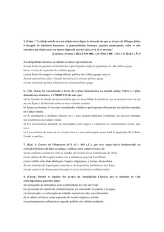 5. (Fatec) "A cidade-estado era um objeto mais digno de devoção do que os deuses do Olimpo, feitos
à imagem de bárbaros humanos. A personalidade humana, quando emancipada, sofre se não
encontra um objeto mais ou menos digno de sua devoção, fora de si mesma."
(Toynbee, Arnold J. HELENISMO, HISTÓRIA DE UMA CIVILIZAÇÃO)
Na antiguidade clássica, as cidades-estados representavam
a) uma forma de garantir territorialmente a participação ampla da população na vida política grega.
b) um recurso de expansão das colônias gregas.
c) uma forma de assegurar a independência política das cidades gregas entre si.
d) uma característica da civilização helenística no sistema político grego.
e) uma instituição política helenística no sistema político grego.
6. (Fei) Atenas foi considerada o berço do regime democrático no mundo antigo. Sobre o regime
democrático ateniense, é CORRETO afirmar que:
a) Era baseado na eleição de representantes para as Assembléias Legislativas, que se reuniam uma vez por
ano na Ágora e deliberavam sobre os mais variados assuntos.
b) Apenas os homens livres eram considerados cidadãos e participavam diretamente das decisões tomadas
na Cidade-Estado.
c) Os estrangeiros e mulheres maiores de 21 anos podiam participar livremente das decisões tomadas
nas assembleias da Cidade-Estado.
d) Era erroneamente chamado de democrático pois negava a existência de representantes eleitos pelo
povo.
e) A inexistência de escravos em Atenas levava a uma participação quase total da população da Cidade-
Estado na política.
7. (Fgv) A Guerra do Peloponeso (431 a.C.- 404 a.C.), que teve importância fundamental na
evolução histórica da Grécia antiga, resultou, entre outros fatores, de
a) um confronto econômico entre as cidades que formavam a Confederação de Delos.
b) um esforço da Pérsia para acabar com a influência grega na Ásia Menor.
c) um conflito entre duas ideologias: Esparta, oligárquica, e Atenas, democrática.
d) uma manobra de Esparta para aumentar a sua hegemonia marítima no mar Egeu.
e) uma tentativa de Atenas para fracionar a Grécia em diversas cidades-estado.
8. (Unesp) Dentre os legados dos gregos da Antigüidade Clássica que se mantêm na vida
contemporânea, podemos citar:
a) a concepção de democracia com a participação do voto universal.
b) a promoção do espírito de confraternização por intermédio do esporte e de jogos.
c) a idealização e a valorização do trabalho manual em todas suas dimensões.
d) os valores artísticos como expressão do mundo religioso e cristão.
e) os planejamentos urbanísticos segundo padrões das cidades-acrópoles.
 