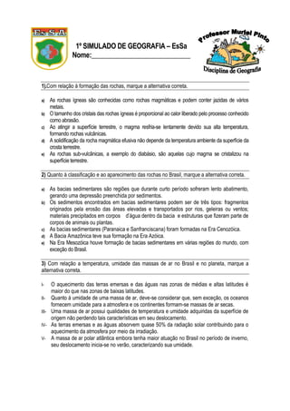 1º SIMULADO DE GEOGRAFIA – EsSa
               Nome:_____________________________


1).Com relação à formação das rochas, marque a alternativa correta.

a)   As rochas ígneas são conhecidas como rochas magmáticas e podem conter jazidas de vários
     metais.
b)   O tamanho dos cristais das rochas ígneas é proporcional ao calor liberado pelo processo conhecido
     como abrasão.
c)   Ao atingir a superfície terrestre, o magma resfria-se lentamente devido sua alta temperatura,
     formando rochas vulcânicas.
d)   A solidificação da rocha magmática efusiva não depende da temperatura ambiente da superfície da
     crosta terrestre.
e)   As rochas sub-vulcânicas, a exemplo do diabásio, são aquelas cujo magma se cristalizou na
     superfície terrestre.

2) Quanto à classificação e ao aparecimento das rochas no Brasil, marque a alternativa correta.

a)   As bacias sedimentares são regiões que durante curto período sofreram lento abatimento,
     gerando uma depressão preenchida por sedimentos.
b)   Os sedimentos encontrados em bacias sedimentares podem ser de três tipos: fragmentos
     originados pela erosão das áreas elevadas e transportados por rios, geleiras ou ventos;
     materiais precipitados em corpos d’água dentro da bacia e estruturas que fizeram parte de
     corpos de animais ou plantas.
c)   As bacias sedimentares (Paranaica e Sanfranciscana) foram formadas na Era Cenozóica.
d)   A Bacia Amazônica teve sua formação na Era Azóica.
e)   Na Era Mesozóica houve formação de bacias sedimentares em várias regiões do mundo, com
     exceção do Brasil.

3) Com relação a temperatura, umidade das massas de ar no Brasil e no planeta, marque a
alternativa correta.

I-   O aquecimento das terras emersas e das águas nas zonas de médias e altas latitudes é
     maior do que nas zonas de baixas latitudes.
II- Quanto à umidade de uma massa de ar, deve-se considerar que, sem exceção, os oceanos
     fornecem umidade para a atmosfera e os continentes formam-se massas de ar secas.
III- Uma massa de ar possui qualidades de temperatura e umidade adquiridas da superfície de
     origem não perdendo tais características em seu deslocamento.
IV- As terras emersas e as águas absorvem quase 50% da radiação solar contribuindo para o
     aquecimento da atmosfera por meio da irradiação.
V- A massa de ar polar atlântica embora tenha maior atuação no Brasil no período de inverno,
     seu deslocamento inicia-se no verão, caracterizando sua umidade.
 