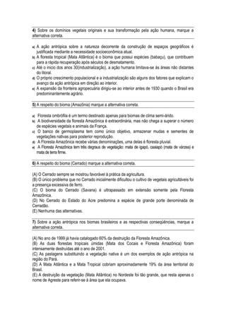 4) Sobre os domínios vegetais originais e sua transformação pela ação humana, marque a
alternativa correta.

a)   A ação antrópica sobre a natureza decorrente da construção de espaços geográficos é
     justificada mediante a necessidade socioeconômica atual.
b)   A floresta tropical (Mata Atlântica) é o bioma que possui espécies (babaçu), que contribuem
     para a rápida recuperação após séculos de desmatamento.
c)   Até o inicio dos anos 30(industrialização), a ação humana limitava-se às áreas não distantes
     do litoral.
d)   O próprio crescimento populacional e a industrialização são alguns dos fatores que explicam o
     avanço da ação antrópica em direção ao interior.
e)   A expansão da fronteira agropecuária dirigiu-se ao interior antes de 1930 quando o Brasil era
     predominantemente agrário.

5) A respeito do bioma (Amazônia) marque a alternativa correta.

a)    Floresta ombrófila é um termo destinado apenas para biomas de clima semi-árido.
b)    A biodiversidade da floresta Amazônica é extraordinária, mas não chega a superar o número
     de espécies vegetais e animais da França.
c)    O banco de germoplasma tem como único objetivo, armazenar mudas e sementes de
     vegetações nativas para posterior reprodução.
d)    A Floresta Amazônica recebe várias denominações, uma delas é floresta pluvial.
e)    A Floresta Amazônica tem três degraus de vegetação: mata de igapó, caaiapó (mata de várzea) e
     mata de terra firme.

6) A respeito do bioma (Cerrado) marque a alternativa correta.

(A) O Cerrado sempre se mostrou favorável à prática da agricultura.
(B) O único problema que no Cerrado inicialmente dificultou o cultivo de vegetais agricultáveis foi
a presença excessiva de ferro.
(C) O bioma do Cerrado (Savana) é ultrapassado em extensão somente pela Floresta
Amazônica.
(D) No Cerrado do Estado do Acre predomina a espécie de grande porte denominada de
Cerradão.
(E) Nenhuma das alternativas.

7) Sobre a ação antrópica nos biomas brasileiros e as respectivas conseqüências, marque a
alternativa correta.

(A) No ano de 1999 já havia catalogado 60% da destruição da Floresta Amazônica.
(B) As duas florestas tropicais úmidas (Mata dos Cocais e Floresta Amazônica) foram
intensamente destruídas até o ano de 2001.
(C) As pastagens substituindo a vegetação nativa é um dos exemplos de ação antrópica na
região do Pará.
(D) A Mata Atlântica e a Mata Tropical cobriam aproximadamente 19% da área territorial do
Brasil.
(E) A destruição da vegetação (Mata Atlântica) no Nordeste foi tão grande, que resta apenas o
nome de Agreste para referir-se à área que ela ocupava.
 