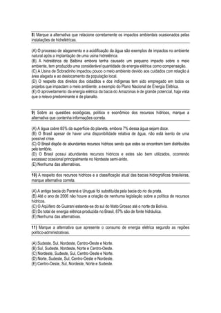 8) Marque a alternativa que relacione corretamente os impactos ambientais ocasionados pelas
instalações de hidrelétricas.

(A) O processo de alagamento e a acidificação da água são exemplos de impactos no ambiente
natural após a implantação de uma usina hidrelétrica.
(B) A hidrelétrica de Balbina embora tenha causado um pequeno impacto sobre o meio
ambiente, tem produzido uma considerável quantidade de energia elétrica como compensação.
(C) A Usina de Sobradinho impactou pouco o meio ambiente devido aos cuidados com relação à
área alagada e ao deslocamento da população local.
(D) O respeito dos direitos dos cidadãos e dos indígenas tem sido empregado em todos os
projetos que impactam o meio ambiente, a exemplo do Plano Nacional de Energia Elétrica.
(E) O aproveitamento da energia elétrica da bacia do Amazonas é de grande potencial, haja vista
que o relevo predominante é de planalto.


9) Sobre as questões ecológicas, político e econômico dos recursos hídricos, marque a
alternativa que contenha informações correta.

(A) A água cobre 85% da superfície do planeta, embora 7% dessa água sejam doce.
(B) O Brasil apesar de haver uma disponibilidade relativa de água, não está isento de uma
possível crise.
(C) O Brasil dispõe de abundantes recursos hídricos sendo que estes se encontram bem distribuídos
pelo território.
(D) O Brasil possui abundantes recursos hídricos e estes são bem utilizados, ocorrendo
escassez ocasional principalmente no Nordeste semi-árido.
(E) Nenhuma das alternativas.

10) A respeito dos recursos hídricos e a classificação atual das bacias hidrográficas brasileiras,
marque alternativa correta.

(A) A antiga bacia do Paraná e Uruguai foi substituída pela bacia do rio da prata.
(B) Até o ano de 2006 não houve a criação de nenhuma legislação sobre a política de recursos
hídricos.
(C) O Aqüífero do Guarani estende-se do sul do Mato Grosso até o norte da Bolívia.
(D) Do total de energia elétrica produzida no Brasil, 87% são de fonte hidráulica.
(E) Nenhuma das alternativas.

11) Marque a alternativa que apresente o consumo de energia elétrica segundo as regiões
político-administrativas.

(A) Sudeste, Sul, Nordeste, Centro-Oeste e Norte.
(B) Sul, Sudeste, Nordeste, Norte e Centro-Oeste.
(C) Nordeste, Sudeste, Sul, Centro-Oeste e Norte.
(D) Norte, Sudeste, Sul, Centro-Oeste e Nordeste.
(E) Centro-Oeste, Sul, Nordeste, Norte e Sudeste.
 