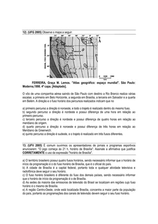 12) (UFG 2005) Observe o mapa a seguir:




      FERREIRA, Graça M. Lemos. "Atlas geográfico: espaço mundial". São Paulo:
Moderna,1998. 4ª capa. [Adaptado].

O vôo de uma companhia aérea saindo de São Paulo com destino a Rio Branco realiza várias
escalas: a primeira em Belo Horizonte, a segunda em Brasília, a terceira em Salvador e a quarta
em Belém. A direção e o fuso horário dos percursos realizados indicam que no

a) primeiro percurso a direção é noroeste, e todo o trajeto é realizado dentro do mesmo fuso.
b) segundo percurso a direção é nordeste e possui diferença de uma hora em relação ao
primeiro percurso.
c) terceiro percurso a direção é nordeste e possui diferença de quatro horas em relação ao
meridiano de origem.
d) quarto percurso a direção é noroeste e possui diferença de três horas em relação ao
Meridiano de Greenwich.
e) quinto percurso a direção é sudeste, e o trajeto é realizado em três fusos diferentes.


13. (UFV 2005) É comum ouvirmos os apresentadores de jornais e programas esportivos
anunciarem: "O jogo começa às 21 h, horário de Brasília". Assinale a afirmativa que justifica
CORRETAMENTE o uso da expressão "horário de Brasília".

a) O território brasileiro possui quatro fusos horários, sendo necessário informar que o horário de
início da programação é o do fuso horário de Brasília, que é o oficial do país.
b) A cidade de Brasília é a capital federal, portanto toda e qualquer atividade televisiva e
radiofônica deve seguir o seu horário.
c) O fuso horário brasileiro é diferente do fuso dos demais países, sendo necessário informar
que o horário de início da programação é o de Brasília.
d) As sedes da maioria das emissoras de televisão do Brasil se localizam em regiões cujo fuso
horário é o mesmo de Brasília.
e) A região Centro-Oeste, onde está localizada Brasília, concentra a maior parte da população
do país, portanto as programações dos canais de televisão devem seguir o seu fuso horário.
 