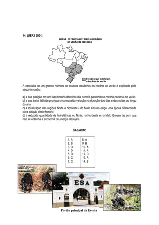 14. (UERJ 2004)




A exclusão de um grande número de estados brasileiros do horário de verão é explicada pela
seguinte razão:

a) a sua posição em um fuso horário diferente dos demais padroniza o horário nacional no verão
b) a sua baixa latitude provoca uma reduzida variação na duração dos dias e das noites ao longo
do ano
c) a localização das regiões Norte e Nordeste e do Mato Grosso exige uma época diferenciada
para adoção deste horário
d) a reduzida quantidade de hidrelétricas no Norte, no Nordeste e no Mato Grosso faz com que
não se obtenha a economia de energia desejada.


                                         GABARITO

                                     1. A        8. A
                                     2. B        9. B
                                     3. D        10. A
                                     4. D        11. A
                                     5. D        12. D
                                     6. C        13. A
                                     7. C        14. B




                               Portão principal da Escola
 