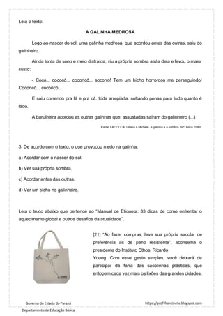 https://prof-francinete.blogspot.com
Governo do Estado do Paraná
Departamento de Educação Básica
Leia o texto:
A GALINHA MEDROSA
Logo ao nascer do sol, uma galinha medrosa, que acordou antes das outras, saiu do
galinheiro.
Ainda tonta de sono e meio distraída, viu a própria sombra atrás dela e levou o maior
susto:
- Cocó... cococó... cocoricó... socorro! Tem um bicho horroroso me perseguindo!
Cocoricó... cocoricó...
E saiu correndo pra lá e pra cá, toda arrepiada, soltando penas para tudo quanto é
lado.
A barulheira acordou as outras galinhas que, assustadas saíram do galinheiro (...)
Fonte: LACOCCA, Liliana e Michele. A galinha e a sombra. SP: Ática, 1990.
3. De acordo com o texto, o que provocou medo na galinha:
a) Acordar com o nascer do sol.
b) Ver sua própria sombra.
c) Acordar antes das outras.
d) Ver um bicho no galinheiro.
Leia o texto abaixo que pertence ao “Manual de Etiqueta: 33 dicas de como enfrentar o
aquecimento global e outros desafios da atualidade”.
[21] “Ao fazer compras, leve sua própria sacola, de
preferência as de pano resistente”, aconselha o
presidente do Instituto Ethos, Ricardo
Young. Com esse gesto simples, você deixará de
participar da farra das sacolinhas plásticas, que
entopem cada vez mais os lixões das grandes cidades.
 