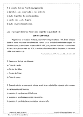 https://prof-francinete.blogspot.com
Governo do Estado do Paraná
Departamento de Educação Básica
4. O conselho dado por Ricardo Young pretende:
a) Contribuir para a preservação do meio ambiente.
b) Evitar desperdício das sacolas plásticas.
c) Vender mais sacolas de pano.
d) Evitar entupimento dos bueiros.
Leia a reportagem da revista Recreio para responder as questões 5 e 6:
DENTES LIMPINHOS
As primeiras escovas de dentes surgiram na China por volta de 1498. Eram feitas de
pelos de porco trançados em varinhas de bambu. Essas cerdas foram trocadas depois por
pelos de cavalo, que não eram ainda o material ideal, pois juntavam umidade e criavam mofo.
A melhor solução apareceu em 1938, quando surgiram as primeiras escovas com cerdas de
náilon, usadas até hoje.
Fonte: Revista Recreio, nº 177, 31 de julho, 2003, p.26, Editora Abril.
5. As escovas de hoje são feitas de:
a) Pelos de cavalo.
b) Cerdas de náilon.
c) Cerdas da China.
d) Pelos de porco.
6. Segundo o texto, as escovas de pelo de cavalo foram substituídas pelas de náilon porque:
a) havia pouca matéria prima.
b) os pelos de cavalo era anti-higiênicos.
c) os pelos de cavalo causavam dor na gengiva.
d) os pelos de cavalo juntavam umidade e criavam mofo.
 