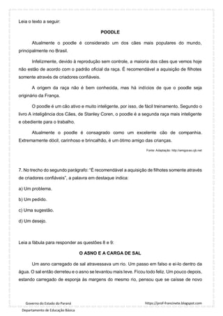 https://prof-francinete.blogspot.com
Governo do Estado do Paraná
Departamento de Educação Básica
Leia o texto a seguir:
POODLE
Atualmente o poodle é considerado um dos cães mais populares do mundo,
principalmente no Brasil.
Infelizmente, devido à reprodução sem controle, a maioria dos cães que vemos hoje
não estão de acordo com o padrão oficial da raça. É recomendável a aquisição de filhotes
somente através de criadores confiáveis.
A origem da raça não é bem conhecida, mas há indícios de que o poodle seja
originário da França.
O poodle é um cão ativo e muito inteligente, por isso, de fácil treinamento. Segundo o
livro A inteligência dos Cães, de Stanley Coren, o poodle é a segunda raça mais inteligente
e obediente para o trabalho.
Atualmente o poodle é consagrado como um excelente cão de companhia.
Extremamente dócil, carinhoso e brincalhão, é um ótimo amigo das crianças.
Fonte: Adaptação: http://amigocao.cjb.net
7. No trecho do segundo parágrafo: “É recomendável a aquisição de filhotes somente através
de criadores confiáveis”, a palavra em destaque indica:
a) Um problema.
b) Um pedido.
c) Uma sugestão.
d) Um desejo.
Leia a fábula para responder as questões 8 e 9:
O ASNO E A CARGA DE SAL
Um asno carregado de sal atravessava um rio. Um passo em falso e ei-lo dentro da
água. O sal então derreteu e o asno se levantou mais leve. Ficou todo feliz. Um pouco depois,
estando carregado de esponja às margens do mesmo rio, pensou que se caísse de novo
 
