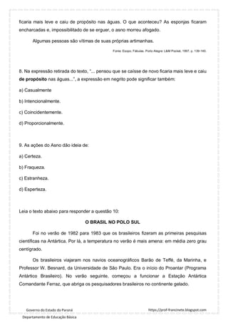 https://prof-francinete.blogspot.com
Governo do Estado do Paraná
Departamento de Educação Básica
ficaria mais leve e caiu de propósito nas águas. O que aconteceu? As esponjas ficaram
encharcadas e, impossibilitado de se erguer, o asno morreu afogado.
Algumas pessoas são vítimas de suas próprias artimanhas.
Fonte: Esopo. Fábulas. Porto Alegre: L&M Pocket, 1997, p. 139-140.
8. Na expressão retirada do texto, “... pensou que se caísse de novo ficaria mais leve e caiu
de propósito nas águas...”, a expressão em negrito pode significar também:
a) Casualmente
b) Intencionalmente.
c) Coincidentemente.
d) Proporcionalmente.
9. As ações do Asno dão ideia de:
a) Certeza.
b) Fraqueza.
c) Estranheza.
d) Esperteza.
Leia o texto abaixo para responder a questão 10:
O BRASIL NO POLO SUL
Foi no verão de 1982 para 1983 que os brasileiros fizeram as primeiras pesquisas
científicas na Antártica. Por lá, a temperatura no verão é mais amena: em média zero grau
centígrado.
Os brasileiros viajaram nos navios oceanográficos Barão de Teffé, da Marinha, e
Professor W. Besnard, da Universidade de São Paulo. Era o início do Proantar (Programa
Antártico Brasileiro). No verão seguinte, começou a funcionar a Estação Antártica
Comandante Ferraz, que abriga os pesquisadores brasileiros no continente gelado.
 