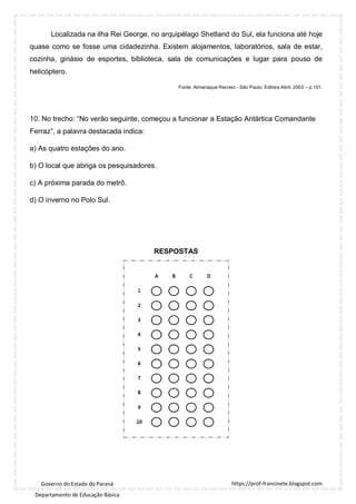 https://prof-francinete.blogspot.com
Governo do Estado do Paraná
Departamento de Educação Básica
Localizada na ilha Rei George, no arquipélago Shetland do Sul, ela funciona até hoje
quase como se fosse uma cidadezinha. Existem alojamentos, laboratórios, sala de estar,
cozinha, ginásio de esportes, biblioteca, sala de comunicações e lugar para pouso de
helicóptero.
Fonte: Almanaque Recreio - São Paulo: Editora Abril, 2003 – p.151.
10. No trecho: “No verão seguinte, começou a funcionar a Estação Antártica Comandante
Ferraz”, a palavra destacada indica:
a) As quatro estações do ano.
b) O local que abriga os pesquisadores.
c) A próxima parada do metrô.
d) O inverno no Polo Sul.
RESPOSTAS
 