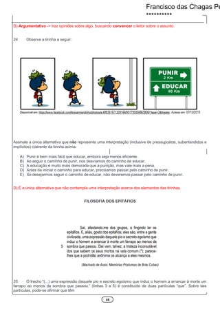 10
D) Argumentativo -> traz opiniões sobre algo, buscando convencer o leitor sobre o assunto.
24. Observe a tirinha a seguir:
Assinale a única alternativa que não represente uma interpretação (inclusive de pressupostos, subentendidos e
implícitos) coerente da tirinha acima.
A) Punir é bem mais fácil que educar, embora seja menos eficiente.
B) Ao seguir o caminho de punir, nos desviamos do caminho de educar.
C) A educação é muito mais demorada que a punição, mas vale mais a pena.
D) Antes de iniciar o caminho para educar, precisamos passar pelo caminho de punir.
E) Se desejarmos seguir o caminho de educar, não deveremos passar pelo caminho de punir.
D) É a única alternativa que não contempla uma interpretação acerca dos elementos das tirinhas.
FILOSOFIA DOS EPITÁFIOS
25. O trecho “(...) uma expressão daquele pio e secreto egoísmo que induz o homem a arrancar à morte um
farrapo ao menos da sombra que passou.” (linhas 3 a 5) é constituído de duas partículas “que”. Sobre tais
partículas, pode-se afirmar que têm
Francisco das Chagas Pe
**********
 