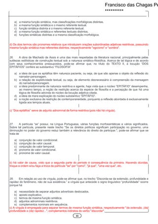 11
a) a mesma função sintática, mas classificações morfológicas distintas.
b) a mesma função sintática e o mesmo referente textual.
c) função sintática distinta e o mesmo referente textual.
d) a mesma função sintática e referentes textuais distintos.
e) funções sintáticas distintas e a mesma classificação morfológica.
d) Os dois termos são pronomes relativos que introduzem orações subordinadas adjetivas restritivas, possuindo
mesma função sintática mas referentes distintos, respectivamente "egoísmo" e "sombra".
26. A obra de Machado de Assis é uma das mais respeitadas da literatura nacional, principalmente pelas
sutilezas estilísticas de construção textual sob a natureza sintático-filosófica. Acerca de tal lógica e de acordo
com seus conhecimentos pressupostos, pode-se afirmar que, no título do TEXTO II, a locução “DOS
EPITÁFIOS” confere ao substantivo “FILOSOFIA”
a) a ideia de que os epitáfios têm natureza paciente, ou seja, de que são apenas o objeto da reflexão do
narrador-personagem.
b) a relação de expletividade textual, ou seja, de elemento desnecessário à compreensão da mensagem
do narradorpersonagem.
c) a ideia predominante de natureza restritiva e agente, haja vista que o núcleo “EPITÁFIO” desempenha,
ao mesmo tempo, a noção de restrição acerca da espécie de filosofia e a percepção de que há uma
lógica de filosofia advinda do núcleo da locução adjetiva citada.
d) a ideia de mera explicação do núcleo substantivo “EPITÁFIO”.
e) a noção exclusiva de restrição de contemporaneidade, porquanto a reflexão abordada é exclusivamente
ligada aos tempos atuais.
c) “Dos epitáfios” serve de adjunto adnominal de forma restritiva (pois não há vírgula).
27. A partícula “se” possui, na Língua Portuguesa, várias funções morfossintáticas e vários significados.
Sobre tal partícula, presente neste trecho "Se os direitos políticos significam participação no governo, uma
diminuição no poder do governo reduz também a relevância do direito de participar.", pode-se afirmar que se
trata de
a) conjunção de valor condicional.
b) conjunção de valor causal.
c) conjunção de valor temporal.
d) pronome de valor condicional.
e) pronome de valor causal.
b) há valor de causa, visto que a segunda parte do período é consequência da primeira. Havendo dúvidas,
troque a ordem e/ou faça a troca da partícula "se" por "como", "já que", "uma vez que", etc.
28. Em relação ao uso de vírgula, pode-se afirmar que, no trecho “Discorda-se da extensão, profundidade e
rapidez do fenômeno, não de sua existência.” a vírgula que antecede o signo linguístico “profundidade” ocorre
porque há
a) necessidade de separar adjuntos adverbiais deslocados.
b) aposto explicativo.
c) termos de mesma função sintática.
d) adjuntos adnominais restritivos.
e) complementos nominais em sequência.
c) A vírgula é empregada para separar termos de mesma função sintática, respectivamente "da extensão, (da)
profundidade e (da) rapidez...", complementos indiretos do verbo "discordar".
Francisco das Chagas Pe
**********
 