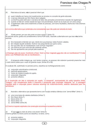 13
29. Pela leitura do texto, não é possível inferir que
a) quem trabalha em banco de investimentos se encaixa no conceito de gente abonada.
b) o serviço oferecido por Kim Davis não é salgado.
c) a endorfina pode estimular a narrativa de fatos não pensados previamente à sessão de iogaterapia.
d) quando se fala em venda casada da ioga e da psicoterapia, levam-se as duas por um único preço.
e) a iogaterapia cabe como tratamento a todas as pessoas, com bons resultados, diante dos mais diversos
problemas.
e) é a única alternativa que contempla uma compreensão que não pode ser extraída do texto.
30. “Então pensei: por que não juntar as duas coisas?” (linha 15)
No período acima, grafou-se corretamente a forma POR QUE. Assinale a alternativa em que isso não tenha
ocorrido.
a) Era necessário entender por que, diante da sua presença, todos ficaram calados.
b) Em relação àquele acidente, ficamos nos perguntando por quê e como.
c) Por que eles não se manifestaram você vai ficar magoado?
d) Os motivos por que você luta são bastante nobres.
e) Ele nos apresentou seu porquê pela ausência.
c) Emprega valor de causa. Invertendo a frase: Você vai ficar magoado pois eles não se manifestaram? O ideal
seria o uso PORQUE eles não se manifestaram....
31. A terapeuta então indagou se, com tantas compras, as pessoas não estariam querendo preencher mais
o vazio dentro delas que o vazio do guarda-roupa. (linhas 45 e 46)
O vocábulo SE, sublinhado no período acima, classifica-se morfologicamente como
a) conjunção subordinativa condicional.
b) partícula apassivadora.
c) índice de indeterminação do sujeito.
d) conjunção integrante.
e) pronome reflexivo.
d) A construção em tela é composta por sujeito, "a terapeuta", acompanhado de verbo transitivo direto,
"indagou", cujo complemento direto é oracional e introduzido pela conjunção integrante "se". A passagem
virgulada após a conjunção possui natureza adverbial de modo/instrumento, estando deslocada para fins
semânticos.
32. Assinale a alternativa que apresente termo com função sintática idêntica à de “Jenna Miller” (linha 1).
a) uma ruiva baixa de cabelos desfiados (linhas 7)
b) Kim Davis (linha 7)
c) Davis (linha 10)
d) Davis (linha 14)
e) Jenna Miller (linha 24)
b) O termo é aposto explicativo da construção encontrada na assertiva anterior.
33. “É aqui que eu trato da alma e da mente” (linha 8)
O termo grifado no trecho acima se classifica, no texto, como:
a) pronome relativo.
b) conjunção integrante.
Francisco das Chagas Pe
**********
 