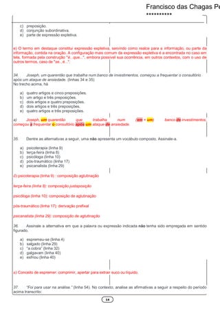 14
c) preposição.
d) conjunção subordinativa.
e) parte de expressão expletiva.
e) O termo em destaque constitui expressão expletiva, servindo como realce para a informação, ou parte da
informação, contida na oração. A configuração mais comum da expressão expletiva é a encontrada no caso em
tela, formada pela construção "é...que...", embora possível sua ocorrência, em outros contextos, com o uso de
outros termos, caso de "se...é...".
34. Joseph, um quarentão que trabalha num banco de investimentos, começou a frequentar o consultório
após um ataque de ansiedade. (linhas 34 e 35)
No trecho acima, há
a) quatro artigos e cinco preposições.
b) um artigo e três preposições.
c) dois artigos e quatro preposições.
d) dois artigos e três preposições.
e) quatro artigos e três preposições.
a) Joseph, um quarentão que trabalha num (em + um) banco de investimentos,
começou a frequentar o consultório após um ataque de ansiedade.
35. Dentre as alternativas a seguir, uma não apresenta um vocábulo composto. Assinale-a.
a) psicoterapia (linha 9)
b) terça-feira (linha 8)
c) psicóloga (linha 10)
d) pós-traumático (linha 17)
e) psicanalista (linha 29)
d) psicoterapia (linha 9) : composição aglutinação
terça-feira (linha 8): composição justaposição
psicóloga (linha 10): composição de aglutinação
pós-traumático (linha 17): derivação prefixal
psicanalista (linha 29): composição de aglutinação
36. Assinale a alternativa em que a palavra ou expressão indicada não tenha sido empregada em sentido
figurado.
a) espremeu-se (linha 4)
b) salgado (linha 29)
c) “a cobra” (linha 32)
d) galgavam (linha 40)
e) esfriou (linha 40)
a) Conceito de espremer: comprimir, apertar para extrair suco ou líquido.
37. “Foi para usar na análise.” (linha 54). No contexto, analise as afirmativas a seguir a respeito do período
acima transcrito:
Francisco das Chagas Pe
**********
 
