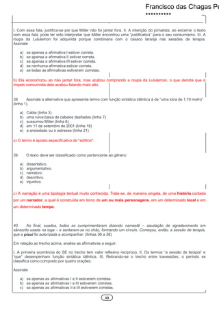 15
I. Com essa fala, justifica-se por que Miller não foi jantar fora. II. A intenção do jornalista, ao encerrar o texto
com essa fala, pode ter sido interpretar que Miller encontrou uma “justificativa” para o seu consumismo. III. A
roupa da Lululemon foi adquirida porque combinaria com o casaco laranja nas sessões de terapia.
Assinale
a) se apenas a afirmativa I estiver correta.
b) se apenas a afirmativa II estiver correta.
c) se apenas a afirmativa III estiver correta.
d) se nenhuma afirmativa estiver correta.
e) se todas as afirmativas estiverem corretas.
b) Ela economizou ao não jantar fora, mas acabou comprando a roupa da Lululemon, o que denota que o
ímpeto consumista dela acabou falando mais alto.
38. Assinale a alternativa que apresente termo com função sintática idêntica à de “uma loira de 1,70 metro”
(linha 1).
a) Cable (linha 3)
b) uma ruiva baixa de cabelos desfiados (linha 7)
c) sussurrou Miller (linha 8)
d) em 11 de setembro de 2001 (linha 18)
e) a ansiedade ou o estresse (linha 21)
a) O termo é aposto especificativo de "edifício".
39. O texto deve ser classificado como pertencente ao gênero:
a) dissertativo.
b) argumentativo.
c) narrativo.
d) descritivo.
e) injuntivo.
c) A narração é uma tipologia textual muito conhecida. Trata-se, de maneira singela, de uma história contada
por um narrador, a qual é construída em torno de um ou mais personagens, em um determinado local e em
um determinado tempo.
40. Ao final, suados, todos se cumprimentaram dizendo namastê – saudação de agradecimento em
sânscrito usada na ioga – e sentaram-se no chão, formando um círculo. Começou, então, a sessão de terapia,
que a piauí foi autorizada a acompanhar. (linhas 36 a 38)
Em relação ao trecho acima, analise as afirmativas a seguir:
I. A primeira ocorrência do SE no trecho tem valor reflexivo recíproco. II. Os termos “a sessão de terapia” e
“que” desempenham função sintática idêntica. III. Retirando-se o trecho entre travessões, o período se
classifica como composto por quatro orações.
Assinale
a) se apenas as afirmativas I e II estiverem corretas.
b) se apenas as afirmativas I e III estiverem corretas.
c) se apenas as afirmativas II e III estiverem corretas.
Francisco das Chagas Pe
**********
 