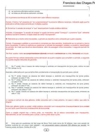 16
d) se nenhuma afirmativa estiver correta.
e) se todas as afirmativas estiverem corretas.
b) I. A primeira ocorrência do SE no trecho tem valor reflexivo recíproco.
Correto. O termo "se" presente em "se cumprimentaram" é pronome reflexivo recíproco, indicando ação que foi
praticada e sofrida reciprocamente por múltiplos sujeitos.
II. Os termos “a sessão de terapia” e “que” desempenham função sintática idêntica.
Incorreto. A passagem "a sessão de terapia" é sujeito da forma verbal "começou"; o pronome "que", referente
anafórico do termo anterior, é objeto direto do verbo "acompanhar".
III. Retirando-se o trecho entre travessões, o período se classifica como composto por quatro orações.
Correto. A passagem grafada no enunciado é composta por dois períodos, localizando-se no primeiro o termo
entre travessões. A banca é explicita ao questionar a retirada da passagem isolada e a posterior classificação
do período, de modo que devemos desconsiderar, além da passagem entre travessões, o segundo período do
enunciado.
"Ao final, suados, todos se cumprimentaram dizendo namastê e sentaram-se no chão, formando um círculo.
As quatro formas verbais destacadas acima demarcam as quatro orações que compõem o período, a segunda
e a quarta orações reduzidas de gerúndio.
41. No 7° andar, tirou o casaco de náilon laranja e, exibindo um macaquinho de lycra preto, entrou na sala
nº 735. (linhas 4 e 5)
Assinale a alternativa em que se tenha feito corretamente a transposição do período para o plural.
a) No 7° andar, tiraram os casacos de náilon laranjas e, exibindo uns macaquinhos de lycras pretos,
entraram na sala nº 735.
b) No 7° andar, tiraram os casacos de náilons laranja e, exibindo macaquinhos de lycras preto, entraram
na sala nº 735.
c) No 7° andar, tiraram os casacos de náilon laranjas e, exibindo uns macaquinhos de lycra pretos,
entraram na sala nº 735.
d) Nos 7os
andares, tiraram os casacos de náilons laranjas e, exibindo uns macaquinhos de lycras pretos,
entraram nas salas nº 735.
e) No 7° andar, tiraram os casacos de náilon laranja e, exibindo macaquinhos de lycra pretos, entraram na
sala nº 735.
e) Laranja é comum de dois gêneros, então concorda com o mais próximo, no caso o náilon, que está no
singular.
Preto tem gênero (preto ou preta), então poderia concordar com macaquinhos (macaquinhos de lycra pretos)
ou com lycra, que é feminino (macaquinhos de lycra preta).
Como a oração original traz o termo preto, no masculino, ele já estava concordado com macaquinho.
Naturalmente, ao ser convertido para o plural, o termo preto deve ir junto.
42. Uma aula em academias de fast yoga de Nova York custa cerca de 30 dólares, mas uma sessão de
análise costuma ter um preço mais salgado – um psicanalista estava cobrando 250 dólares por sessão, no
mesmo prédio de Davis. (linhas 28 e 29)
Francisco das Chagas Pe
**********
 