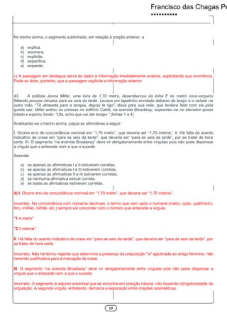 17
No trecho acima, o segmento sublinhado, em relação à oração anterior, a
a) explica.
b) enumera.
c) explicita.
d) especifica.
e) expande.
c) A passagem em destaque serve de lastro à informação imediatamente anterior, explicitando sua ocorrência.
Pode-se dizer, portanto, que a passagem explicita a informação anterior.
43. A estilista Jenna Miller, uma loira de 1,70 metro, desembarcou da linha F do metrô nova-iorquino
faltando poucos minutos para as seis da tarde. Levava um tapetinho enrolado debaixo do braço e o celular na
outra mão. “Tô atrasada para a terapia, depois te ligo”, disse para sua mãe, que tentava falar com ela pela
quinta vez. Miller entrou às pressas no edifício Cable, na avenida Broadway, espremeu-se no elevador quase
lotado e expirou fundo: “Ufa, acho que vai dar tempo.” (linhas 1 a 4)
Analisando-se o trecho acima, julgue as afirmativas a seguir:
I. Ocorre erro de concordância nominal em “1,70 metro”, que deveria ser “1,70 metros”. II. Há falta do acento
indicativo de crase em “para as seis da tarde”, que deveria ser “para às seis da tarde”, por se tratar de hora
certa. III. O segmento “na avenida Broadway” deve vir obrigatoriamente entre vírgulas pois não pode dispensar
a vírgula que o antecede nem a que o sucede.
Assinale
a) se apenas as afirmativas I e II estiverem corretas.
b) se apenas as afirmativas I e III estiverem corretas.
c) se apenas as afirmativas II e III estiverem corretas.
d) se nenhuma afirmativa estiver correta.
e) se todas as afirmativas estiverem corretas.
d) I. Ocorre erro de concordância nominal em “1,70 metro”, que deveria ser “1,70 metros”.
Incorreto. Na concordância com números decimais, o termo que vem após o numeral (metro, quilo, quilômetro,
litro, milhão, bilhão, etc.) sempre vai concordar com o número que antecede a virgula.
"1,4 metro"
"2,3 metros"
II. Há falta do acento indicativo de crase em “para as seis da tarde”, que deveria ser “para às seis da tarde”, por
se tratar de hora certa.
Incorreto. Não há termo regente que determine a presença da preposição "a" aglutinada ao artigo feminino, não
havendo justificativa para a marcação de crase.
III. O segmento “na avenida Broadway” deve vir obrigatoriamente entre vírgulas pois não pode dispensar a
vírgula que o antecede nem a que o sucede.
Incorreto. O segmento é adjunto adverbial que se encontra em posição natural, não havendo obrigatoriedade de
virgulação. A segunda virgula, entretanto, demarca a separação entre orações assindéticas.
Francisco das Chagas Pe
**********
 