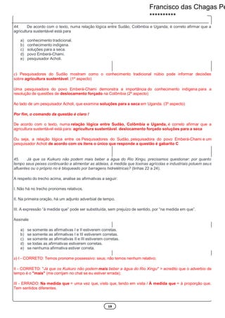 19
44. De acordo com o texto, numa relação lógica entre Sudão, Colômbia e Uganda, é correto afirmar que a
agricultura sustentável está para
a) conhecimento tradicional.
b) conhecimento indígena.
c) soluções para a seca.
d) povo Emberá-Chami.
e) pesquisador Acholi.
c) Pesquisadores do Sudão mostram como o conhecimento tradicional núbio pode informar decisões
sobre agricultura sustentável. (1º aspecto)
Uma pesquisadora do povo Emberá-Chami demonstra a importância do conhecimento indígena para a
resolução de questões de deslocamento forçado na Colômbia (2º aspecto)
Ao lado de um pesquisador Acholi, que examina soluções para a seca em Uganda. (3º aspecto)
Por fim, o comando da questão é claro !
De acordo com o texto, numa relação lógica entre Sudão, Colômbia e Uganda, é correto afirmar que a
agricultura sustentável está para: agricultura sustentável. deslocamento forçado soluções para a seca
Ou seja, a relação lógica entre os Pesquisadores do Sudão, pesquisadora do povo Emberá-Chami e um
pesquisador Acholi de acordo com os itens o único que responde a questão é gabarito C
45. Já que os Kuikuro não podem mais beber a água do Rio Xingu, precisamos questionar: por quanto
tempo seus peixes continuarão a alimentar as aldeias, à medida que toxinas agrícolas e industriais poluem seus
afluentes ou o próprio rio é bloqueado por barragens hidrelétricas? (linhas 22 a 24).
A respeito do trecho acima, analise as afirmativas a seguir:
I. Não há no trecho pronomes relativos.
II. Na primeira oração, há um adjunto adverbial de tempo.
III. A expressão “á medida que” pode ser substituída, sem prejuízo de sentido, por “na medida em que”.
Assinale
a) se somente as afirmativas I e II estiverem corretas.
b) se somente as afirmativas I e III estiverem corretas.
c) se somente as afirmativas II e III estiverem corretas.
d) se todas as afirmativas estiverem corretas.
e) se nenhuma afirmativa estiver correta.
a) I - CORRETO: Temos pronome possessivo: seus; não temos nenhum relativo;
II - CORRETO: "Já que os Kuikuro não podem mais beber a água do Rio Xingu" > acredito que o adverbio de
tempo é o "mais" (me corrijam no chat se eu estiver errada);
III - ERRADO: Na medida que = uma vez que, visto que, tendo em vista / À medida que = à proporção que.
Tem sentidos diferentes.
Francisco das Chagas Pe
**********
 