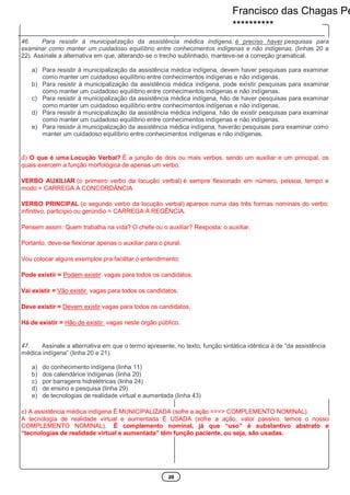20
46. Para resistir à municipalização da assistência médica indígena, é preciso haver pesquisas para
examinar como manter um cuidadoso equilíbrio entre conhecimentos indígenas e não indígenas. (linhas 20 a
22). Assinale a alternativa em que, alterando-se o trecho sublinhado, manteve-se a correção gramatical.
a) Para resistir à municipalização da assistência médica indígena, devem haver pesquisas para examinar
como manter um cuidadoso equilíbrio entre conhecimentos indígenas e não indígenas.
b) Para resistir à municipalização da assistência médica indígena, pode existir pesquisas para examinar
como manter um cuidadoso equilíbrio entre conhecimentos indígenas e não indígenas.
c) Para resistir à municipalização da assistência médica indígena, hão de haver pesquisas para examinar
como manter um cuidadoso equilíbrio entre conhecimentos indígenas e não indígenas.
d) Para resistir à municipalização da assistência médica indígena, hão de existir pesquisas para examinar
como manter um cuidadoso equilíbrio entre conhecimentos indígenas e não indígenas.
e) Para resistir à municipalização da assistência médica indígena, haverão pesquisas para examinar como
manter um cuidadoso equilíbrio entre conhecimentos indígenas e não indígenas.
d) O que é uma Locução Verbal? É a junção de dois ou mais verbos, sendo um auxiliar e um principal, os
quais exercem a função morfológica de apenas um verbo.
VERBO AUXILIAR (o primeiro verbo da locução verbal) é sempre flexionado em número, pessoa, tempo e
modo = CARREGA A CONCORDÂNCIA
VERBO PRINCIPAL (o segundo verbo da locução verbal) aparece numa das três formas nominais do verbo:
infinitivo, particípio ou gerúndio = CARREGA A REGÊNCIA.
Pensem assim: Quem trabalha na vida? O chefe ou o auxiliar? Resposta: o auxiliar.
Portanto, deve-se flexionar apenas o auxiliar para o plural.
Vou colocar alguns exemplos pra facilitar o entendimento:
Pode existir = Podem existir vagas para todos os candidatos.
Vai existir = Vão existir vagas para todos os candidatos.
Deve existir = Devem existir vagas para todos os candidatos.
Há de existir = Hão de existir vagas neste órgão público.
47. Assinale a alternativa em que o termo apresente, no texto, função sintática idêntica à de “da assistência
médica indígena” (linha 20 e 21).
a) do conhecimento indígena (linha 11)
b) dos calendários indígenas (linha 20)
c) por barragens hidrelétricas (linha 24)
d) de ensino e pesquisa (linha 29)
e) de tecnologias de realidade virtual e aumentada (linha 43)
e) A assistência médica indígena É MUNICIPALIZADA (sofre a ação ===> COMPLEMENTO NOMINAL).
A tecnologia de realidade virtual e aumentada É USADA (sofre a ação, valor passivo, temos o nosso
COMPLEMENTO NOMINAL). É complemento nominal, já que “uso” é substantivo abstrato e
“tecnologias de realidade virtual e aumentada” têm função paciente, ou seja, são usadas.
Francisco das Chagas Pe
**********
 