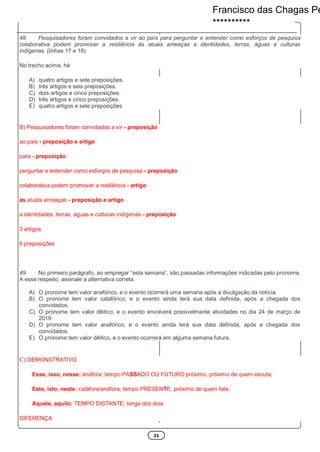 21
48. Pesquisadores foram convidados a vir ao país para perguntar e entender como esforços de pesquisa
colaborativa podem promover a resiliência às atuais ameaças a identidades, terras, águas e culturas
indígenas. (linhas 17 e 18)
No trecho acima, há
A) quatro artigos e sete preposições.
B) três artigos e seis preposições.
C) dois artigos e cinco preposições.
D) três artigos e cinco preposições.
E) quatro artigos e sete preposições
B) Pesquisadores foram convidados a vir - preposição
ao país - preposição e artigo
para - preposição
perguntar e entender como esforços de pesquisa - preposição
colaborativa podem promover a resiliência - artigo
às atuais ameaças - preposição e artigo
a identidades, terras, águas e culturas indígenas - preposição
3 artigos
6 preposições
49. No primeiro parágrafo, ao empregar “esta semana”, são passadas informações indicadas pelo pronome.
A esse respeito, assinale a alternativa correta.
A) O pronome tem valor anafórico, e o evento ocorrerá uma semana após a divulgação da notícia.
B) O pronome tem valor catafórico, e o evento ainda terá sua data definida, após a chegada dos
convidados.
C) O pronome tem valor dêitico, e o evento envolverá possivelmente atividades no dia 24 de março de
2019.
D) O pronome tem valor anafórico, e o evento ainda terá sua data definida, após a chegada dos
convidados.
E) O pronome tem valor dêitico, e o evento ocorrerá em alguma semana futura.
C) DEMONSTRATIVO
· Esse, isso, nesse: anáfora, tempo PASSADO OU FUTURO próximo, próximo de quem escuta;
· Este, isto, neste: catáfora/anáfora, tempo PRESENTE, próximo de quem fala;
· Aquele, aquilo: TEMPO DISTANTE, longe dos dois.
DIFERENÇA
Francisco das Chagas Pe
**********
 
