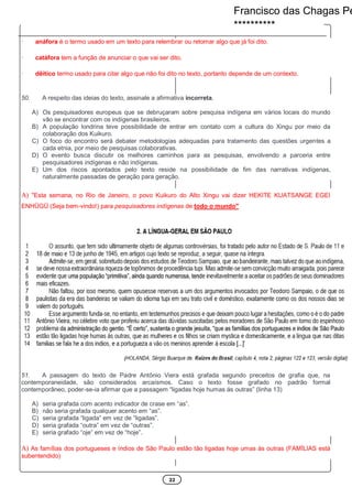 22
· anáfora é o termo usado em um texto para relembrar ou retomar algo que já foi dito.
· catáfora tem a função de anunciar o que vai ser dito.
· dêitico termo usado para citar algo que não foi dito no texto, portanto depende de um contexto.
50. A respeito das ideias do texto, assinale a afirmativa incorreta.
A) Os pesquisadores europeus que se debruçaram sobre pesquisa indígena em vários locais do mundo
vão se encontrar com os indígenas brasileiros.
B) A população londrina teve possibilidade de entrar em contato com a cultura do Xingu por meio da
colaboração dos Kuikuro.
C) O foco do encontro será debater metodologias adequadas para tratamento das questões urgentes a
cada etnia, por meio de pesquisas colaborativas.
D) O evento busca discutir os melhores caminhos para as pesquisas, envolvendo a parceria entre
pesquisadores indígenas e não indígenas.
E) Um dos riscos apontados pelo texto reside na possibilidade de fim das narrativas indígenas,
naturalmente passadas de geração para geração.
A) "Esta semana, no Rio de Janeiro, o povo Kuikuro do Alto Xingu vai dizer HEKITE KUATSANGE EGEI
ENHÜGÜ (Seja bem-vindo!) para pesquisadores indígenas de todo o mundo"
51. A passagem do texto de Padre Antônio Viera está grafada segundo preceitos de grafia que, na
contemporaneidade, são considerados arcaísmos. Caso o texto fosse grafado no padrão formal
contemporâneo, poder-se-ia afirmar que a passagem “ligadas hoje humas ás outras” (linha 13)
A) seria grafada com acento indicador de crase em “as”.
B) não seria grafada qualquer acento em “as”.
C) seria grafada “ligada” em vez de “ligadas”.
D) seria grafada “outra” em vez de “outras”.
E) seria grafado “oje” em vez de “hoje”.
A) As famílias dos portugueses e índios de São Paulo estão tão ligadas hoje umas às outras (FAMÍLIAS está
subentendido)
Francisco das Chagas Pe
**********
 